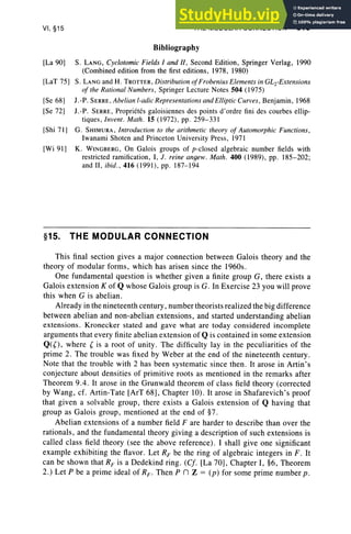 VI, §15
[La 90)
[LaT 75)
[Se 68)
[Se 72]
[Shi 71)
[Wi 91)
§1 5.
THE MODULAR CONNECTION 315
Bibliography
S. LANG, Cyclotomic Fields I and II, Second Edition, Springer Verlag, 1990
(Combined edition from the first editions, 1978, 1980)
S. LANGand H. TROTTER, Distribution ofFrobenius Elements in GL2-Extensions
of the Rational Numbers, Springer Lecture Notes 504 (1975)
1.-P. SERRE, Abelian l-adic Representations and Elliptic Curves, Benjamin, 1968
l. -P. SERRE, Proprietes galoisiennes des points d'ordre fini des courbes ellip-
tiques, Invent. Math. 15 (1972), pp. 259-33 1
G. SHIMURA, Introduction to the arithmetic theory of Automorphic Functions,
Iwanami Shoten and Princeton University Press, 1971
K. WINGBERG, On Galois groups of p-ciosed algebraic number fields with
restricted ramification, I, J. reine angew. Math. 400 (1989), pp. 185-202;
and II, ibid., 416 (1 991), pp. 187-194
THE MODULAR CONNECTION
This final section gives a major connection between Galois theory and the
theory of modular form s, which has arisen since the 1960s.
One fundamental question is whether given a finite group G, there exi sts a
Galo is extension K of Q whose Galois group is G. In Exercise 23 you will prove
this when G is abelian.
Already in the nineteenth century, number theorists real ized the big difference
bet ween abelian and non-abelian extension s, and started understanding abelian
extension s. Kronecker stated and gave what are today con sidered incomplete
arguments that every finite abelian extension of Qis contained in some extension
Q({ ), where { is a root of unity . The difficulty lay in the peculiarities of the
prime 2. The trouble was fixed by Weber at the end of the nineteenth century.
Note that the trouble with 2 has been systematic since then. It arose in Artin's
conjecture about den sities of primitive roots as mentioned in the remarks after
Theorem 9.4. It arose in the Grunwald theorem of class field theory (corrected
by Wang, cf. Artin-Tate [ArT 68], Chapter 10). It arose in Shafarevich's proof
that given a solvable group, there exi sts a Galois extension of Q having that
group as Galois group, mentioned at the end of §7.
Abelian extension s of a number field F are harder to describe than over the
rationals , and the fundamental theory giving a description of such extensions is
ca lled class field theory (see the abo ve reference). I shall give one significant
example exhibiting the flavor. Let RF be the ring of algebraic integers in F. It
can be show n that RF is a Dedekind ring . (Cf. [La 70], Chapter I, §6, Theorem
2.) Let P be a prime ideal of RF . Then P n z = (p) for some prime number p .
 