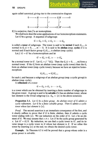 18 GROUPS I, §3
again called canonical, giving rise to the commutative diagram
0----+ H ----+ G ----+ GIH ----+ 0
j jl jl
0----+ H' ----+ G' ----+ G'IH' ----+ O
.
If'j'is surjective, then j'is an isomorphism.
We shall now describe some applications of our homomorphism statements.
Let G be a group. A sequence of subgroups
G = Go => GI => Gz => . • • => Gm
is called a tower of subgroups. The tower is said to be normal if each G i; I is
normal in G, (i = 0, ... , m - I). It is said to be abelian (resp. cyclic) if it is
normal and if each factor group Gj/Gj + I is abelian (resp. cyclic).
Letf:G -. G' be a homomorphism and let
G' = Go => G'I => ••• => G~
be a normal tower in G'. Let G, = f-'(G;). Then the Gj (i = 0, . . . , m) form a
normal tower. If the Gi form an abelian tower (resp. cyclic tower) then the G,
form an abelian tower (resp. cyclic tower), because we have an injective homo-
morphism
GJGj+ I -. GilGi+ I
for each i, and because a subgroup of an abelian group (resp. a cyclic group) is
abelian (resp. cyclic).
A refinement of a tower
G = Go => GI => •. . => Gm
is a tower which can be obtained by inserting a finite number of subgroups in
the given tower. A group is said to be solvable if it has an abelian tower, whose
last element is the trivial subgroup (i.e. Gm = {e} in the above notation).
Proposition 3.1. Let G be a finite group. An abelian tower of G admits a
cyclic refinement. Let G be a finite solvable group. Then G admits a cyclic
tower whose last elementis {e}.
Proof The second assertion is an immediate consequence of the first, and
it clearly suffices to prove that if G is finite, abelian, then G admits a cyclic
tower ending with {e}. We use induction on the order of G. Let x be an ele-
ment of G. We may assume that x i= e. Let X be the cyclic group generated by
x. Let G' = G/X. By induction, we can find a cyclic tower in G', and its in-
verse image is a cyclic tower in G whose last element is X. If we refine this
tower by inserting {e} at the end, we obtain the desired cyclic tower.
Example. In Theorem 6.5 it will be proved that a group whose order is a
prime power is solvable.
 