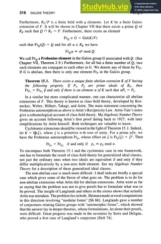 316 GALOIS THEORY VI, §15
Furthermore, RF / P is a finite field with q elements. Let K be a finite Galois
extension of F. It will be shown in Chapter VII that there exists a prime Q of
RK such that Q n RF = P. Furthermore, there exists an element
FrQ E G = Gal(K/F)
such that FrQ(Q) = Q and for all a E RK we have
FrQa == a'I mod Q.
We call FrQ a Frobenius element in the Galois group G associated with Q. (See
Chapter VII, Theorem 2.9.) Furthermore, for all but a finite number of Q, two
such elements are conjugate to each other in G. We denote any of them by Frp.
If G is abelian, then there is only one element Frp in the Galois group.
Theorem 15.1. There exists a unique finite abelian extension K ofF having
the following property. If PI' Pz are prime ideals of RF , then
Frp) = Frp2if and only if there is an element a of K such that aPt = Pz.
In a similar but more complicated manner, one can characterize all abelian
extensions of F. This theory is known as class field theory, developed by Kro-
necker, Weber, Hilbert, Takagi, and Artin . The main statement concerning the
Frobenius automorphism as above is Artin's Reciprocity Law. Artin-Tate's notes
give a cohomological account of class field theory. My Algebraic Number Theory
gives an account following Artin's first proof dating back to 1927, with later
simplifications by Artin himself. Both techniques are valuable to know.
Cyclotomic extensions should be viewed in the light of Theorem 15. 1. Indeed,
let K = Q(O, where ~ is a primitive n-th root of unity. For a prime p,fn, we
have the Frobenius automorphism Frp' whose effect on (is Frp(O = (P. Then
Frp1 = Frp2 if and only if PI == pz mod n.
To encompass both Theorem 15.1 and the cyclotomic case in one framework,
one has to formulate the result of class field theory for generalized ideal classes,
not just the ordinary ones when two ideals are equivalent if and only if they
differ multiplicatively by a non-zero field element. See my Algebraic Number
Theory for a description of these generalized ideal classes.
The non-abelian case is much more difficult. I shall indicate briefly a special
case which gives some of the flavor of what goes on . The problem is to do for
non-abelian extensions what Artin did for abelian extensions. Artin went as far
as saying that the problem was not to give proofs but to formulate what was to
be proved. The insight of Langlands and others in the sixties shows that actually
Artin was mistaken. The problem lies in both . Shimura made several computations
in this direction involving "modular forms" [Sh 66]. Langlands gave a number
of conjectures relating Galois groups with "automorphic forms", which showed
that the answer lay in deeper theories, whose formulations , let alone their proofs,
were difficult. Great progress was made in the seventies by Serre and Deligne,
who proved a first case of Langland's conjecture [DeS 74] .
 