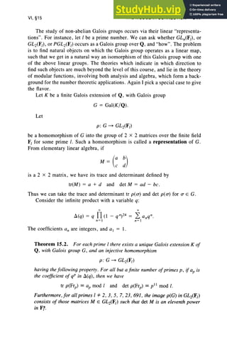 VI, §15 THE MODULAR CONNECTION 317
The study of non-abelian Galois groups occurs via their linear "representa-
tions" . For instance, let I be a prime number. We can ask whether GLn(F/) , or
GL2(F/), or PGL2(F/) occurs as a Galois group over Q, and "how" . The problem
is to find natural objects on which the Galois group operates as a linear map,
such that we get in a natural wayan isomorphism of this Galois group with one
of the above linear groups. The theories which indicate in which direction to
find such objects are much beyond the level of this course, and lie in the theory
of modular functions, involving both analysis and algebra, which form a back-
ground for the number theoretic applications. Again I pick a special case to give
the flavor.
Let K be a finite Galois extension of Q, with Galois group
G = Gal(K/Q) .
Let
p: G ~ GL2(F/)
be a homomorphism of G into the group of 2 X 2 matrices over the finite field
F/ for some prime I. Such a homomorphism is called a representation of G.
From elementary linear algebra, if
is a 2 x 2 matrix, we have its trace and determinant defined by
tr(M) = a + d and det M = ad - be,
Thus we can take the trace and determinant tr p( 0-) and det p( 0-) for 0- E G.
Consider the infinite product with a variable q:
-x: oc
Ll(q) = q n(l - qn)24 = 2: anq n.
n =l n=l
The coefficients an are integers, and al = I.
Theorem 15.2. For each prime I there exists a unique Galois extension K of
Q, with Galois group G, and an injective homomorphism
p : G ~ GL2(F/)
having the following property. For all but a finite number ofprimes p , if ap is
the coefficient of qP in Ll(q), then we have
tr p(Frp) = ap mod I and det p(Frp) = pll mod I.
Furthermore, for all primes I ::1= 2, 3, 5, 7, 23, 691, the image p(G) in GL2(F/)
consists of those matrices M E GL2(F/) such that det M is an eleventh power
in Fr.
 