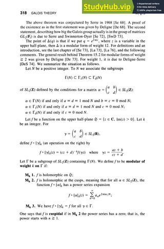 318 GALOIS THEORY VI, §15
The above theorem was conjectured by Serre in 1968 [Se 68] . A proof of
the existence as in the first statement was given by Deligne [De 68] . The second
statement, describing how big the Galois group actually is in the group of matrices
GL2(F,) is due to Serre and Swinnerton-Dyer [Se 72], [SwD 73].
The point of Ll(q) is that if we put q = e21Tiz
, where Z is a variable in the
upper half-plane, then Ll is a modular form of weight 12. For definitions and an
introduction, see the last chapter of [Se 73], [La 73], [La 76], and the following
comments. The general result behind Theorem 15.2 for modular forms of weight
~ 2 was given by Deligne [De 73]. For weight 1, it is due to Deligne-Serre
[DeS 74] . We summarize the situation as follows.
Let N be a positive integer. To N we associate the subgroups
feN) C fl(N) C fo(N)
of SL2(Z) defined by the conditions for a matrix a = (: ;) E SL2(Z) :
a E feN) if and only if a == d == 1 mod Nand b == e == 0 mod N;
a E fl(N) if and only if a == d == I mod Nand c == 0 mod N;
a E fo(N) if and only if e == 0 mod N.
Let f be a function on the upper half-plane ~ = {z E C, Im(z) > O}. Let k
be an integer. For
l' = (: ~) E SL2(R),
define f 0 [1'h (an operation on the right) by
fo [1']k(Z) = (ez + d) -,,!(1'z) where
az + b
1'Z = cz + d'
Let I' be a subgroup of SL2(Z ) containing I'(N). We define f to be modular of
weight k on r if:
M k 1. f is holomorphic on ~;
Mk 2. f is holomorphic at the cusps, meaning that for all a E SL2(Z) , the
function f 0 [ah has a power series expansion
Mk 3. We have j' > [1']k = ffor all l' E f .
One says that f is cuspidal if in Mk 2 the power series has a zero ; that is, the
power starts with n ~ 1.
 