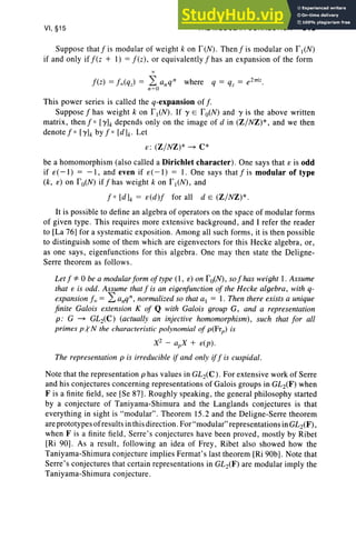 VI, §15 THE MODULAR CONNECTION 319
Suppose thatfis modular of weight k on f eN). Then fi s modular on fl(N)
if and only if f ez + I) = f ez), or equivalently f has an expansion of the form
Thi s power series is called the q-expansion of f.
Suppose f has weight k on I'I (N). If Y E I'o(N) and Y is the above written
matrix , then f 0 [Yh depends only on the image of d in (Z/ NZ)*, and we then
denote f 0 [Yh by f 0 [dh- Let
s: (Z / NZ) * ~ c-
be a homomorphism (also called a Dirichlet character). One says that e is odd
if e( -I ) = -1, and even if e( -1) = 1. One says that f is modular of type
(k, e) on fo(N) iffhas weight k on fl (N), and
f 0 [dh = e(d )f for all d e (Z/NZ)* .
It is possible to define an algebra of operators on the space of modular form s
of given type . This requires more extensive background, and I refer the reader
to [La 76] for a systematic expo sition . Among all such form s, it is then possible
to distinguish some of them which are eigenvectors for this Heeke algebra, or ,
as one says, eigenfunctions for this algebra. One may then state the Deligne-
Serre theorem as follow s.
Let f '1= 0 be a modularform of type (I, e) on I'o(N), so f has weight I . Assume
that e is odd. Assume that f is an eigenf unction of the Heeke algebra , with q-
expansion f x = L a.q", normalized so that at = I . Then there exists a unique
finite Galois extension K of Q with Galois group G, and a representation
p: G ~ GL2(C ) (actually an injective homomorphism), such that for all
primes p .:rN the characteristic polynomial of p(Frp) is
X2 - apX + e(p) .
The representation p is irreducible if and only iff is cuspidal.
Note that the representation p has values in GL2(C ). For extensive work of Serre
and his conjectures concerning repre sentations of Galois groups in GL2(F ) when
F is a finite field, see [Se 87] . Roughly speaking, the general philosophy started
by a conjecture of Taniyama-Shimura and the Langlands conjectures is that
everything in sight is "modular". Theorem 15.2 and the Deligne-Serre theorem
are prototypes of results in thisdirection. For "modular" representationsin GL2(F),
when F is a finite field, Serre's conjectures have been proved, mostly by Ribet
[Ri 90]. As a result, following an idea of Frey, Ribet also showed how the
Taniyama-Shimura conjecture implies Fermat's last theorem [Ri 90b] . Note that
Serre's conjectures that certain representations in GL2(F ) are modular impl y the
Taniyama-Shimura conjecture.
 