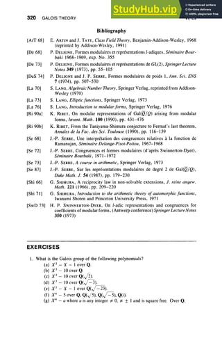 320 GALOIS THEORY
Bibliography
VI, Ex
[ArT 68]
[De 68]
[De 73]
[DeS 74]
[La 70]
[La 73]
[La 76]
[Ri 90a]
[Ri 90b]
[Se 68]
[Se 72]
[Se 73]
[Se 87]
[Shi 66]
[Shi 71]
[SwD 73]
E. ARTIN and 1. TATE,Class Field Theory, Benjamin-Addison-Wesley, 1968
(reprinted by Addison-Wesley, 1991)
P. DELIGNE, Formes modulaires et representations l-adiques, Seminaire Bour-
baki 1968-1969, exp oNo. 355
P. DELIGNE, Formes modulaires et representations de GL(2) , Springer Lecture
Notes 349 (1973), pp. 55-105
P. DELIGNE and J. P. SERRE, Formes modulaires de poids 1, Ann . Sci. ENS
7 (1974), pp. 507-530
S. LANG, Algebraic Number Theory , Springer Verlag , reprinted from Addison-
Wesley (1970)
S. LANG, Elliptic fun ctions, Springer Verlag , 1973
S. LANG, Introduction to modular forms, Springer Verlag, 1976
K. RIBET, On modular representations of Gal(Q/Q) arising from modular
forms , Invent . Math . 100 (1990), pp. 431-476
K. RIBET, From the Taniyama-Shimura conjecture to Fermat's last theorem,
Annales de la Fac. des Sci. Toulouse (1990), pp. 116-139
I.-P . SERRE, Une interpretation des congruences relatives a la fonction de
Ramanujan, Seminaire Delanqe-Pisot-Poitou, 1967-1968
I.-P . SERRE, Congruences et formes modulaires (d'apres Swinnerton-Dyer),
Seminaire Bourbaki, 1971-1972
J.-P. SERRE, A course in arithmetic , Springer Verlag, 1973
J.-P. SERRE, Sur les representations modulaires de degre 2 de Gal(Q/Q) ,
Duke Math . J. 54 (1987), pp. 179-230
G. SHIMURA, A reciprocity law in non-solvable extensions, J. reine anqew,
Math . 221 (1966), pp. 209-220
G. SHIMURA, Introduction to the arithmetic theory of automorphic functions ,
Iwanami Shoten and Princeton University Press, 1971
H. P. SWINNERTON-DYER, On l-adic repre sentations and congruences for
coefficients of modular forms, (Antwerp conference) Springer Lecture Notes
350 (1973)
EXERCISES
I . What is the Galois group of the following polynomials?
(a) X3
- X-lover Q.
(b) X3
- 10 over Q.
(c) X3
- 10 over Q(J2).
(d) X3
- 10 over Q(J=3).
(e) X3
- X - lover Q(J"=23).
(f) X4
- 5 over Q,Q(J5), Q(j=5), Q(i).
(g) X4
- a where a is any integer # 0, # ± I and is square free. Over Q.
 