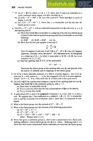 322 GALOIS THEORY VI, Ex
7. (a) Let K = Q(~) where a E Z, a < O. Show that K cannot be embedded in a
cyclic extension whose degree over Q is divisible by 4.
(b) Let/(X) = X4
+ 30X2 + 45. Let a be a root of F. Prove that Q(a) is cyclic of
degree 4 over Q.
(c) Let /(X) = X 4
+4X2
+ 2. Prove that / is irreducible over Q and that the
Galois group is cyclic.
8. Let/(X) = X4
+ aX 2
+ b be an irreducible polynomial over Q,with roots ± a, ± p,
and splitting field K.
(a) Show that Gal(K/Q) is isomorphic to a subgroup of Ds (the non-abelian group
oforder 8other than the quaternion group), and thus is isomorphic to one ofthe
following:
(i) Z/4Z (ii) Z/2Z x Z/2Z (iii) o;
(b) Show that the first case happens if and only if
a f3
73 - ~ E Q.
Case (ii) happens if and only if af3 E Q or a2
- f32 E Q. Case (iii) happens
otherwise. (Actually, in (ii), the case a2 - f32 E Qcannot occur. It corresponds
to a subgroup of Dg c 84 which is isomorphic to Z/2Z x Z /2Z, but is not
transitive on {I , 2,3,4}).
(c) Find the splitting field Kin C of the polynomial
X4
- 4X 2
- I.
Determine the Galois group of this splitting field over Q, and describe fully
the lattices of subfields and of subgroups of the Galois group.
9. Let K be a finite separable extension of a field k, of prime degree p. Let 0 E K be
such that K = k(O), and let 01, ••• , O. be the conjugates of 0 over k in some algebraic
closure. Let 0 = 0r- If O
2 E k(O), show that K is Galois and in fact cyclic over k.
10
. Let/(X) E Q[XJ be a polynomial of degree n, and let K be a splitting field of/over Q.
Suppose that Gal(K/Q) is the symmetric group Sn with n > 2.
(a) Show that/is irreducible over Q.
(b) If a is a root off, show that the only automorphism of Q(a) is the identity.
(c) If n f; 4, show that a" ¢ Q.
II. A polynomial/(X) is said to be reciprocal if whenever ~ is a root. then I /~ is also a
root. We suppose that / has coefficients in a subfield k eRe C. If / is irreducible
over k, and has a nonreal root of absolute value I, show that / is reciprocal of even
degree.
12. What is the Galois group over the rationals of X S
- 4X + 2?
13. What is the Galois group over the rationals of the following polynomials :
(a) X4
+ 2X 2
+ X + 3
(b) X4
+ 3X 3
- 3X - 2
(c) X6
+ 22X s - 9X4
+ 12X3
- 37X 2
- 29X - 15
[Hint: Reduce mod 2, 3, 5.J
14. Prove that given a symmetric group S., there exists a polynomial j'(X) E Z[XJ with
leading coefficient 1 whose Galois group over Q is S•. [Hint: Reducing mod 2, 3, 5,
show that there exists a polynomial whose reductions are such that the Galois group
 