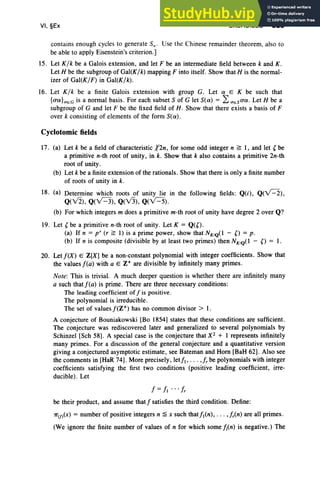 VI, §Ex EXERCISES 323
contains enough cycles to generate SOl ' Use the Chinese remainder theorem, also to
be able to apply Eisenstein's criterion.]
15. Let K/k be a Galois extension, and let F be an intermediate field between k and K .
Let H be the subgroup of Gal(K/k) mapping F into itself. Show that H is the normal-
izer of Gal(K/F) in Gal(K/k).
16. Let K /k be a finite Galois extension with group G. Let a E K be such that
{ua}<TEG is a normal basis. For each subset S of G let Sea) = L<TESua . Let H be a
subgroup of G and let F be the fixed field of H. Show that there exists a basis of F
over k consisting of elements of the form Sea).
Cyclotomic fields
17. (a) Let k be a field of characteristic 12n, for some odd integer n ~ 1, and let (be
a primitive n-th root of unity, in k. Show that k also contains a primitive 2n-th
root of unity.
(b) Let k be a finite extension of the rationals. Show that there is only a finite number
of roots of unity in k.
18. (a) Determine which roots of unity lie in the following fields: Q(i), Q(vC"2),
Q(V2), Q(v=3), Q(v3), Q(v=5).
(b) For which integers m does a primitive m-th root of unity have degree 2 over Q?
19. Let (be a primitive n-th root of unity. Let K = Q(O.
(a) If n = p r (r ~ 1) is a prime power, show that NK1Q(l - 0 = p.
(b) If n is composite (divisible by at least two primes) then NKIQ( 1 - 0 = 1.
20. Let f(X) E Z[X] be a non-constant polynomial with integer coefficients. Show that
the values f(a) with a E Z+ are divisible by infinitely many primes.
Note: This is trivial. A much deeper question is whether there are infinitely many
a such thatf(a) is prime. There are three necessary conditions:
The leading coefficient off is positive.
The polynomial is irreducible.
The set of values j'(Z") has no common divisor> 1.
A conjecture of Bouniakowski [Bo 1854] states that these conditions are sufficient.
The conjecture was rediscovered later and generalized to several polynomials by
Schinzel [Sch 58]. A special ease is the conjecture that X2 + 1 represents infinitely
many primes. For a discussion of the general conjecture and a quantitative version
giving a conjectured asymptotic estimate, see Bateman and Horn [BaH 62]. Also see
the comments in [HaR 74]. More precisely, letfl , . .. ,fr be polynomials with integer
coefficients satisfying the first two conditions (positive leading coefficient, irre-
ducible). Let
be their product, and assume thatf satisfies the third condition. Define:
7T(j)(X) = number of positive integers n ;a x such thatfl(n), . . . ,fr(n) are all primes.
(We ignore the finite number of values of n for which some/;(n) is negative.) The
 