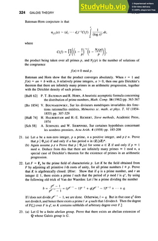 324 GALOIS THEORY
Bateman-Horn conjecture is that
.r
7T
(f)(X) - (dl ••• dr)-IC(f) J(I0~ t)' dt,
o
where
VI, Ex
the product being taken over all primes p, and N/p) is the number of solutions of
the congruence
f(n) == °mod p .
Bateman and Horn show that the product converges absolutely. When r = I and
f(n) = an + b with a, b relatively prime integers, a > 0, then one gets Dirichlet's
theorem that there are infinitely many primes in an arithmetic progression, together
with the Dirichlet density of such primes .
[BaH 62) P. T. BATEMAN and R. HORN, A heuristic asymptotic formula concerning
the distribution of prime numbers, Math . Comp o16(1962) pp. 363-367
[Bo 1854) V. BOUNIAKOWSKY, Sur les diviseurs numeriques invariables des fonc-
tions rationnelles entieres, Memoires sc, math . et phys. T. VI (1854-
1855) pp. 307-329
[HaR 74) H. HALBERSTAM and H.-E. RICHERT, Sieve methods, Academic Press,
1974
[Sch 58) A. SCHINZEL and W. SIERPINSKI, Sur certaines hypotheses concernant
les nombres premiers, Acta Arith. 4 (1958) pp. 185-208
21. (a) Let a be a non-zero integer, p a prime , n a positive integer, and p'" n. Prove
that p i <1>n(a) if and only if a has period n in (Z/pZ)*.
(b) Again assume p,( n Prove that p I<1>n(a) for some a E Z if and only if p == I
mod n. Deduce from this that there are infinitely many primes == I mod n, a
special case of Dirichlet's theorem for the existence of primes in an arithmetic
progression.
22. Let F = F, be the prime field of characteristic p . Let K be the field obtained from
F by adjoining all primitive l-th roots of unity, for all prime numbers I "* p. Prove
that K is algebraically closed. [Hint: Show that if q is a prime number, and r an
integer ~ I, there exists a prime I such that the period of p mod I is q", by using
the following old trick of Van der Waerden: Let I be a prime dividing the number
pqr _ 1 r-' _ 1 r-' _2
b= r-' =(pq -I)q +q(pq -I)q +"'+q.
pq - I
If{does not divide v: - I, we are done. Otherwise, { = q. But in that case q2 does
not divide b, and hence there exists a prime ( =I q such that I divides b. Then the degree
of F«(,) over F is q",so K contains subfields of arbitrary degree over F.]
23. (a) Let G be a finite abelian group . Prove that there exists an abelian extension of
Q whose Galois group is G.
 