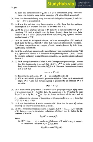 VI, §Ex EXERCISES 325
(b) Let k be a finite extension of Q, and G #- {l} a finite abelian group. Prove that
there exist infinitely many abelian extensions of k whose Galois group is G.
24. Prove that there are infinitely many non-zero relatively prime integers a, b such that
-4a3
- 27b2
is a square in Z.
25. Let k be a field such that every finite extension is cyclic . Show that there exists an
automorphism a of k" over k such that k is the fixed field of a.
26. Let Qa be a fixed algebraic closure of Q. Let E be a maximal subfield of Qa not
containing V2 (such a subfield exists by Zorn's lemma) . Show that every finite
extension of E is cyclic . (Your proof should work taking any algebraic irrational
number instead of V2.)
27. Let k be a field, ka an algebraic closure , and a an automorphism of k" leaving k
fixed. Let F be the fixed field of a. Show that every finite extension of F is cyclic.
(The above two problems are examples of Artin, showing how to dig holes in an
algebraically closed field.)
28. Let E be an algebraic extension of k such that every non-constant polynomial f(X)
in k[X] has at least one root in E. Prove that E is algebraically closed. [Hint: Discuss
the separable and purely inseparable cases separately, and use the primitive element
theorem .]
29. (a) Let K be a cyclic extension of a fieldF, with Galois group Ggenerated by a. Assume
that the characteristic is p, and that [K : F] = pm-1 for some integer m ~ 2.
Let Pbe an element of K such that Tr:(p) = 1. Show that there exists an element
IX in K such that
UIX - IX = W- p.
(b) Prove that the polynomial XP - X - IX is irreducible in K[X].
(c) If 0 is a root of this polynomial, prove that F(O) is a Galois, cyclic extension of
degree pm of F, and that its Galois group is generated by an extension u* of a
such that
30. Let A be an abelian group and let G be a finite cyclic group operating on A [by means
of a homomorphism G --+ Aut(A)]. Let a be a generator of G. We define the trace
TrG = Tr on A by Tr(x) = L rx, Let ATr denote the kernel of the trace, and let
r eG
(1 - u)A denote the subgroup of A consisting of all elements of type y - uy. Show that
H1(G, A) ::::;0 ATr/(l - u)A.
31. Let F be a finite field and K a finite extension of F. Show that the norm N~ and the
trace Tr~ are surjective (as maps from K into F).
32. Let E be a finite separable extension of k, of degree n. Let W = (wI ' .. . , wn) be elements
of E. Let aI' . . . , a; be the distinct embeddings of E in ka
over k. Define the dis-
criminant of W to be
Prove:
(a) If V = (V I' .. . , vn) is another set of elements of E and C = (Cij) is a matrix
of elements of k such that Wi = 2:cijvj , then
DE1k(W) = det(C)2DE
1
k(V).
 