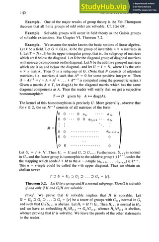 I, §3 NORMAL SUBGROUPS 19
T ~ D given by A ~ diag(A).
Example. One of the major results of group theory is the Feit-Thompson
theorem that all finite groups of odd order are solvable. Cf. [Go 68] .
Example. Solvable groups will occur in field theory as the Galois groups
of solvable extensions. See Chapter VI, Theorem 7.2.
Example. We assume the reader knows the basic notions of linear algebra.
Let k be a field. Let G = GL(n , k) be the group of invertible n X n matrices in
k. Let T = Tin, k) be the upper triangular group ; that is, the subgroup of matrices
which are 0 below the diagonal. Let D be the diagonal group of diagonal matrices
with non-zero components on the diagonal. LetN be the additive group of matrices
which are 0 on and below the diagonal, and let V = I + N, where I is the unit
n X n matrix . Then V is a subgroup of G. (Note that N consists of nilpotent
matrices, i.e. matrices A such that Am = 0 for some positive integer m, Then
(l- A)-I = I + A + A2 + .. . + Am-I is computed using the geometric series.)
Given a matrix A E T, let diag(A) be the diagonal matrix which has the same
diagonal components as A. Then the reader will verify that we get a surjective
homomorphism
The kernel of this homomorphism is precisely V . More generally, observe that
for r ~ 2, the set Nr-I consists of all matrices of the form
0 0 0 air a In
0 0 0 0 a2.r+1 a2n
M =
0 0 .... .. ... ... ... . an-r+I ,n
0 0 ... .. .... .. ..... 0
0 0 ... .. .. ... .. .... 0
Let U, = I + N', Then VI = V and U, :J Vr + t- Furthermore, Ui; I is normal
in U'; and the factor group is isomorphic to the additive group (!) k"- ', under the
the mapping which sends 1+ M to the n - r-tuple (alr+I' . . . , an-r,n) E p-r.
This n - r-tuple could be called the r-th upper diagonal. Thus we obtain an
abelian tower
T:J V = VI :::) V2 :J .. . :J U; = {I}.
Theorem 3.2. Let G be a group and H a normal subgroup. Then G is solvable
if and only if Hand G/ H are solvable.
Proof. We prove that G solvable implies that H is solvable. Let
G = Go :J GI :J .. . :J Gr = {e} be a tower of groups with Gi+1 normal in Gi
and such that G;/Gi+l is abelian. Let Hi = H n Gi . Then Hi+ 1 is normal in Hi'
and we have an embedding H;/Hi+ 1 ~ G;/Gi + l , whence H;/Hi+ 1 is abelian,
whence proving that H is solvable. We leave the proofs of the other statements
to the reader.
 