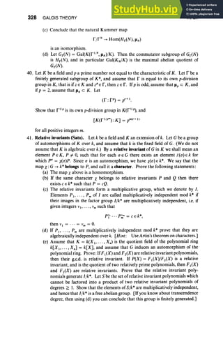 328 GALOIS THEORY
(c) Conclude that the natural Kummer map
VI, Ex
is an isomorphism.
(d) Let Gr<N) = Gal(K(f l
/
N, JlN)/K). Then the commutator subgroup of Gr<N)
is Hr<N), and in particular Gal(KN/K) is the maximal abelian quotient of
Gr<N).
40. Let K be a field and p a prime number not equal to the characteristic of K. Let F be a
finitely generated subgroup of K*, and assume that I' is equal to its own p-division
group in K, that is if Z E K and zP E I", then z E r. If p is odd, assume that Jlp c K , and
if p = 2, assume that Jl4 c K. Let
Show that fl iP is its own p-division group in K(fl lp), and
for all positive integers m.
41. Relative invariants (Sato), Let k be a field and K an extension of k. Let G be a group
of automorphisms of Kover k, and assume that k is the fixed field of G. (We do not
assume that K is algebraic over k.) By a relative invariant of G in K we shall mean an
element P E K, P # 0, such that for each U E G there exists an element X(u)E k for
which P" = X(u)P. Since o is an automorphism, we have X(u) E k*. We say that the
map X: G -+ k* belongs to P, and call it a character. Prove the following statements:
(a) The map Xabove is a homomorphism.
(b) If the same character X belongs to relative invariants P and Q then there
exists C E k* such that P = cQ.
(c) The relative invariants form a multiplicative group, which we denote by I .
Elements PI' . . . , Pm of I are called multiplicatively independent mod k* if
their images in the factor group I/k* are multiplicatively independent, i.e. if
given integers VI' •• • , Vm such that
PI' .., p~m = c e k",
then VI = ... = Vm = O
.
(d) If PI> ' .. , Pm are multiplicatively independent mod k* prove that they are
algebraically independent over k. [Hint : Use Artin's theorem on characters.]
(e) Assume that K = k(X I' • . . , X.) is the quotient field of the polynomial ring
k[X 1>" " X.] = k[X], and assume that G induces an automorphism of the
polynomial ring. Prove :IfFI (X) and F2(X) are relativeinvariant polynomials,
then their g.c.d. is relative invariant. If P(X) = FI (X)/F2(X) is a relative
invariant, and is the quotient of two relatively prime polynomials, then F I (X)
and F2(X) are relative invariants. Prove that the relative invariant poly-
nomials generate llk", Let S be the set of relative invariant polynomials which
cannot be factored into a product of two relative invariant polynomials of
degrees G 1. Show that the elements of Sfk" are multiplicatively independent,
and hence that l lk" is a free abelian group. [If you know about transcendence
degree, then using (d) you can conclude that this group is finitely generated .]
 