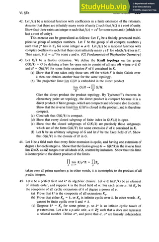 VI, §Ex EXERCISES 329
42. Let fez) be a rational function with coefficients in a finite extension of the rationals.
Assume that there are infinitely many roots of unity ' such thatf(O is a root of unity.
Show that there exists an integer n such thatf(z) = cz' for some constant c (which is in
fact a root of unity).
This exercise can be generalized as follows: Let robe a finitely generated multi-
plicative group of complex numbers. Let r be the group of all complex numbers I'
such that I'm lies in r 0 for some integer m i:- O. Let fez) be a rational function with
complex coefficients such that there exist infinitely many I'E r for whichf(y) lies in r .
Then again,f(z) = cz' for some c and n. (Cf. Fundamentals of Diophantine Geometry.)
43. Let K/k be a Galois extension. We define the Krull topology on the group
G(K/k) = G by defining a base for open sets to consist of all sets oii where a E G
and H = G(K/F) for some finite extension F of k contained in K .
(a) Show that if one takes only those sets oii for which F is finite Galois over
k then one obtains another base for the same topology.
(b) The projective limit lim G/H is embedded in the direct product
lim G/H ~ f1 G/H.
II H
Give the direct product the product topology . By Tychonoff's theorem in
elementary point set topology, the direct product is compact because it is a
direct product of finite groups , which are compact (and of course also discrete) .
Show that the inverse limit li.!!!.G/H is closed in the product, and is therefore
compact.
(c) Conclude that G(K/k) is compact.
(d) Show that every closed subgroup of finite index in G(K/k) is open.
(e) Show that the closed subgroups of G(K/k) are precisely those subgroups
which are of the form G(K/F) for some extension F of k contained in K .
(f) Let H be an arbitrary subgroup of G and let F be the fixed field of H. Show
that G(K / F) is the closure of H in G.
44. Let k be a field such that every finite extension is cyclic, and having one extension of
degree n for each integer n. Show that the Galois group G = G(kajk) is the inverse limit
lim ZjmZ, as mZ ranges over all ideals of Z, ordered by inclusion. Show that this limit
is isomorphic to the direct product of the limits
taken over all prime numbers p, in other words, it is isomorphic to the product of all
p-adic integers.
45. Let k be a perfect field and ka its algebraic closure. Let a E G(ka/k) be an element
of infinite order, and suppose k is the fixed field of o: For each prime p, let Kp be
the composite of all cyclic extensions of k of degree a power of p.
(a) Prove that ka is the composite of all extensions Kp •
(b) Prove that either Kp = k, or Kp is infinite cyclic over k. In other words, Kp
cannot be finite cyclic over k and "* k.
(c) Suppose k" = Kp for some prime p, so ka is an infinite cyclic tower of
p-extensions. Let u be a p-adic unit, U E Z; such that u does not represent
a rational number. Define a", and prove that a, U
U
are linearly independent
 