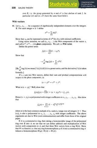 330 GALOIS THEORY VI, Ex
over Z, i.e. the group generated by a and o" is free abelian of rank 2. In
particul ar {a} and {a, aU} have the same fixed field k.
Witt vectors
46. Let XI' Xl ' . . . be a sequence of algebraically independent elements over the integers
Z. For each integer n ~ 1 define
Xln) = L: dX~/d.
din
Show that x, can be expressed in terms of X (d) for din, with rational coefficients.
Using vector notation, we call (XI' X2" ") the Witt components of the vector X,
and call (x(l), x(2), .. .) its ghost components. We call X a Witt vector.
Define the power series
fx(t) = n(l - xnt")·
n ~l
Show that
d
- t - 10gfxCt) = L: x(n)tn.
dt n~ I
[By ~ logf(t) we meanf'(t)jf(t) iff(t) is a power series, and the derivativef'(t) is taken
dt
formally.]
If x, yare two Witt vectors, define their sum and product componentwise with
respect to the ghost components, i.e.
What is (x + Y)n? Well, show that
fx(t)f/t) = TIo + (x + Y)ntn) = fx+yCt).
Hence (x + Y)n is a polynomial with integer coefficients in x I ' Yl ' . . . ,xn,Yn' Also show
that
fxy(t) = Il (l - x'd/dy,;/etm)de/m
d. e~ 1
where m is the least common multiple of d, e and d, e range over all integers ~ 1. Thus
(xY)n is also a polynomial in XI ' YI . . . , xn, Yn with integer coefficients. The above
arguments are due to Witt (oral communication) and differ from those of his original
paper.
If A is a commutative ring, then taking a homomorphic image of the polynomial
ring over Z into A, we see that we can define addition and multiplication of Witt
vectors with components in A, and that these Witt vectors form a ring W(A). Show
that W is a functor, i.e. that any ring homomorphism ep of A into a commutative ring A'
induces a homomorphism W(ep) : W(A) --+ W(A ').
 
