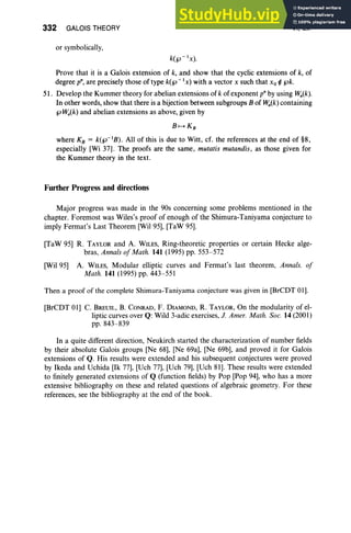332 GALOIS THEORY
or symbolically,
VI, Ex
Prove that it is a Galois extension of k, and show that the cyclic extensions of k, of
degree p", are precisely those of type k(f.J - 1x) with a vector x such that Xo ¢ f.Jk.
51. Develop the Kummer theory for abelian extensions of k of exponent p" by using f-Y,,(k).
In other words, show that there is a bijection between subgroups B of f-Y,,(k) containing
f.J f-Y,,(k) and abelian extensions as above, given by
B 1-+ K B
where KB = k(f.J-1B) . All of this is due to Witt, cf. the references at the end of §8,
especially [Wi 37]. The proofs are the same , mutatis mutandis, as those given for
the Kummer theory in the text.
Further Progress and directions
Major progress was made in the 90s concerning some problems mentioned in the
chapter. Foremost was Wiles's proof of enough of the Shimura-Taniyama conjecture to
imply Fermat's Last Theorem [WiI95], [TaW 95].
[TaW 95] R. TAYLOR and A. WILES, Ring-theoretic properties or certain Heeke alge-
bras, Annals of Math. 141 (1995) pp. 553-572
[Wil 95] A. WILES, Modular elliptic curves and Fermat's last theorem, Annals. of
Math. 141 (1995) pp. 443-551
Then a proof of the complete Shimura-Taniyama conjecture was given in [BrCDT 01].
[BrCDT 0I] C. BREUIL, B. CONRAD, F. DIAMOND, R. TAYLOR, On the modularity of el-
liptic curves over Q: Wild 3-adic exercises, 1. Amer. Math. Soc. 14 (2001)
pp. 843-839
In a quite different direction, Neukirch started the characterization of number fields
by their absolute Galois groups [Ne 68], [Ne 69a], [Ne 69b], and proved it for Galois
extensions of Q. His results were extended and his subsequent conjectures were proved
by Ikeda and Uchida [Ik 77], [Uch 77], [Uch 79], [Uch 81]. These results were extended
to finitely generated extensions of Q (function fields) by Pop [Pop 94], who has a more
extensive bibliography on these and related questions of algebraic geometry. For these
references, see the bibliography at the end of the book.
 