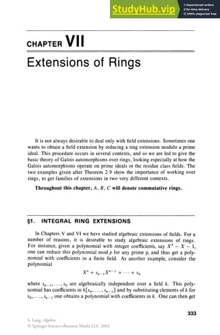 CHAPTER VII
Extensions of Rings
It is not always desirable to deal only with field extensions. Sometimes one
wants to obtain a field extension by reducing a ring extension modulo a prime
ideal. This procedure occurs in several contexts, and so we are led to give the
basic theory of Galois automorphisms over rings , looking especially at how the
Galois automorphisms operate on prime ideals or the residue class fields. The
two examples given after Theorem 2.9 show the importance of working over
rings, to get families of extensions in two very different contexts.
Throughout this chapter, A, B, C will denote commutative rings.
§1. INTEGRAL RING EXTENSIONS
In Chapters V and VI we have studied algebraic extensions of fields. For a
number of reasons, it is desirable to study algebraic extensions of rings .
For instance, given a polynomial with integer coefficients, say X 5
- X-I,
one can reduce this polynomial mod p for any prime p, and thus get a poly-
nomial with coefficients in a finite field. As another example, consider the
polynomial
where Sn-l' . . . , So are algebraically independent over a field k. This poly-
nomial has coefficients in k[so, . . . , Sn-l] and by substituting elements of k for
So, . . . , Sn -l one obtains a polynomial with coefficients in k. One can then get
333
S. Lang, Algebra
© Springer Science+Business Media LLC 2002
 
