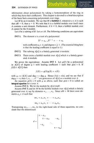 334 EXTENSION OF RINGS VII, §1
information about polynomials by taking a homomorphism of the ring in
which they have their coefficients. This chapter is devoted to a brief description
of the basic facts concerning polynomials over rings .
Let M be an A-module. We say that M is faithful if, whenever a E A is such
that aM = 0, then a = O. We note that A is a faithful module over itself since
A contains a unit element. Furthermore, if A *" 0, then a faithful module over
A cannot be the O-module.
Let A be a subring of B. Let a E B. The following conditions are equivalent:
(NT I. The element a is a root of a polynomial
X" + (/,, _I X,,-1 + ... + (/ 0
with coefficients aj E A, and degree n ~ I. (The essential thing here
is that the leading coefficient is equal to I.)
(NT 2. The subring ALa] is a finitely generated A-module.
(NT 3. There exists a faithful module over A[a] which is a finitely gener-
ated A-module.
We prove the equivalence. Assume (NT I. Let g(X) be a polynomial
in A[X] of degree ~ I with leading coefficient I such that g(a) = O. If
I(X) E A[X] then
I (X ) = q(X)g(X) + reX)
with q, r E A [ X ] and deg r < deg g. Hence I (a) = rea), and we see that if
deg g = II, then I , a, . . . , r:x,,- I are generators of A[ex] as a module over A .
An equation g(X) = 0 with g as above, such that g(a) = 0 is called an
integral equation for a over A.
Assume (NT 2. We let the module be A[a] itself.
Assume (NT 3, and let M be the faithful module over A[ex] which is finitely
generated over A, say by elements WI ' . .. , Wno Since «M c M there exist ele-
ments aij E A such that
Transposing «wI' . . . , exlV" to the right-hand side of these equations, we con-
clude that the determinant
ex - all
(J. - (/ 22 -aij
d=
 