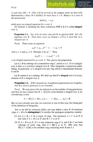 VII, §1 INTEGRAL RING EXTENSIONS 335
is such that dM = O. (This will be proved in the chapter when we deal with
determinants.) Since M is faithful, we must have d = O. Hence IY. is a root of
the polynomial
det(X();) - a;),
which gives an integral equation for !Y. over A.
An element IY. satisfying the three conditions INT I, 2, 3 is called integral
over A.
Proposition 1.1. Let A be an entire ring and K its quotient field . Let IY. be
algebraic over K . Then there exists an element c =F 0 ill A such that CIY. is
integral over A.
Proof. There exists an equation
with aj E A and an =F O. Multiply it by a~ - I. Then
(«,«)" + ... + aoa~ - 1 = 0
is an integral equation for a;« over A. This proves the proposition.
Let A C B be subrings of a commutative ring C, and let a E C. If a is integral
over A then a is a fortiori integral over B. Thus integrality is preserved under
lifting. In particular, a is integral over any ring which is intermediate between
A and B .
Let B contain A as a subring. We shall say that B is integral over A if every
element of B is integral over A .
Proposition 1.2. IfB is integral over A andfinitely generated as an A-algebra,
then B is finitely generated as an A-module.
Proof. We may prove this by induction on the number of ring generators,
and thus we may assume that B = A[IY.] for some element IY. integral over A, by
considering a tower
But we have already seen that our assertion is true in that case, this being part
of the definition of integrality.
Just as we did for extension fields, one may define a class e of extension
rings A c B to be distinguished if it satisfies the analogous properties, namely :
(1) Let A c B c C be a tower of rings. The extension A c C is in e if
and only if A c B is in e and B c C is in e.
(2) If A c B is in e, if C is any extension ring of A, and if B, C are both
subrings of some ring, then C c B[C] is in e. (We note that
B[C] = C[B] is the smallest ring containing both B and C.)
 