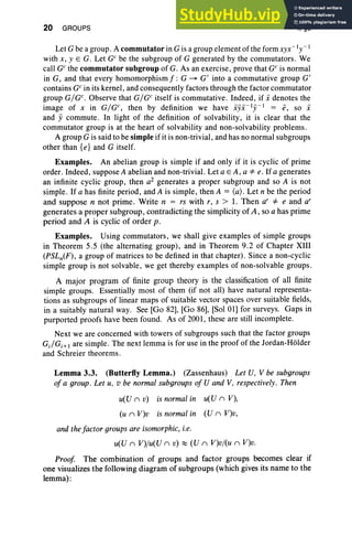 20 GROUPS I, §3
Let G be a group. A commutator in G is a group element of the formxyx -1y -l
with x, y E G. Let GC
be the subgroup of G generated by the commutators. We
call GCthe commutator subgroup of G. As an exercise, prove that GC is normal
in G, and that every homomorphism f: G ~ G' into a commutative group G'
contains GCin its kernel, and consequently factors through the factor commutator
group GIGc. Observe that GIGc itself is commutative. Indeed, if i denotes the
image of x in GIGc, then by definition we have ijii-1y-l = e, so i
and ji commute. In light of the definition of solvability, it is clear that the
commutator group is at the heart of solvability and non-solvability problems.
A group G is said to be simple if it is non-trivial, and has no normal subgroups
other than {e} and G itself.
Examples. An abelian group is simple if and only if it is cyclic of prime
order. Indeed, suppose A abelian and non-trivial. Let a E A, a *e. If a generates
an infinite cyclic group, then a2 generates a proper subgroup and so A is not
simple. If a has finite period, and A is simple, then A = (a) . Let n be the period
and suppose n not prime. Write n = rs with r, s > 1. Then a' =1= e and a'
generates a proper subgroup, contradicting the simplicity of A, so a has prime
period and A is cyclic of order p.
Examples. Using commutators, we shall give examples of simple groups
in Theorem 5.5 (the alternating group), and in Theorem 9.2 of Chapter XIII
(PSLn(F), a group of matrices to be defined in that chapter). Since a non-cyclic
simple group is not solvable, we get thereby examples of non-solvable groups.
A major program of finite group theory is the classification of all finite
simple groups. Essentially most of them (if not all) have natural representa-
tions as subgroups of linear maps of suitable vector spaces over suitable fields,
in a suitably natural way. See [Go 82], [Go 86], [Sol 01] for surveys. Gaps in
purported proofs have been found. As of 2001, these are still incomplete.
Next we are concerned with towers of subgroups such that the factor groups
c.tc.;I are simple. The next lemma is for use in the proof of the Jordan-Holder
and Schreier theorems.
Lemma 3.3. (Butterfly Lemma.) (Zassenhaus) Let U, V be subgroups
of a group. Let u, v be normal subgroups of U and V, respectively. Then
u(U n v) is normal in u(U n V),
(u n V)v is normal in (U n V)v,
and the factor groups are isomorphic, i.e.
u(U n V)/u(U n v) ~ (U n V)v/(u n V)v.
Proof The combination of groups and factor groups becomes clear if
one visualizes the following diagram of subgroups (which gives its name to the
lemma):
 