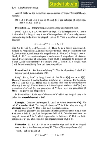 336 EXTENSION OF RINGS VII, §1
As with fields, we find formally as a consequence of (1) and (2) that (3) holds,
namely :
(3) If A c B and A c C are in e, and B, Care subrings of some ring,
then A c B[C] is in e.
Proposition 1.3. Integral ring extensionsform a distinguished class.
Proof. Let A C B C C be a tower of rings. If C is integral over A, then it
is clear that B is integral over A and C is integral over B. Conversely, assume
that each step in the tower is integral. Let a E C. Then a satisfies an integral
equation
an + bn_Ian- 1
+ ... + bo = 0
with b.e B. Let B I = A[bo, .. . ,bn _ l ]. Then B I is a finitely generated A-
module by Proposition 1.2, and is obviously faithful. Then BI[a] is finite over
BI , hence over A, and hence a is integral over A. Hence C is integral over A.
Finally let B, C be extension rings of A and assume B integral over A. Assume
that B, Care subrings of some ring. Then C[B] is generated by elements of
B over C, and each element of B is integral over C. That C[B] is integral over
C will follow immediately from our next proposition.
Proposition 1.4. Let A be a subring of C. Then the elements of C which are
integral over A form a subring of c.
Proof. Let a, pE C be integral over A. Let M = A[a] and N = A[PJ.
Then M N contains 1, and is therefore faithful as an A-module. Funhermore,
aM c M and pN c N. Hence M N is mapped into itself by multiplication
with a ± Pand ap. Furthermore M N is finitely generated over A (if {wJ are
generators of M and {Vj} are generators of N then {wjVj} are generators of
MN). This proves our proposition.
In Proposition 1.4, the set of elements of C which are integral over A is
called the Integral closure of A in C
Example. Consider the integers Z . Let K be a finite extension of Q. We
call K a number field . The integral closure of Z in K is called the ring of
algebraic integers of K . This is the most classical example.
In algebraic geometry, one considers a finitely generated entire ring Rover
Z or over a field k. Let F be the quotient field of R . One then considers the
integral closure of R in F, which is proved to be finite over R. If K is a finite
extension of F, one also considers the integral closure of R in K.
Proposition 1.5. Let A c B be an extension ring, and let B be integral
over A. Let a be a homomorphism of B. Then a(B) is integral over a(A).
Proof. Let a E B, and let
an + an_lan-I + ... + ao = 0
 
