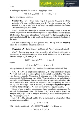 VII, §1 INTEGRAL RING EXTENSIONS 337
be an integral equation for a over A. Applying (J yields
c(«)" + (J(an _1)(J(a)n-l + ... + (J(ao) = 0,
thereby proving our assertion.
Corollary 1.6. Let A be an entire ring, k its quotient field, and E a finite
extension of k. Let a E E be integral over A. Then the norm and trace of a
(from E to k) are integral over A, and so are the coefficients ofthe irreducible
polynomial satisfied by a over k.
Proof. For each embedding (J of E over k, a« is integral over A. Since the
norm is the product of (Ja over all such (J (raised to a power of the characteristic),
it follows that the norm is integral over A. Similarly for the trace, and similarly
for the coefficients of Irrt«, k, X), which are elementary symmetric functions of
the roots.
Let A be an entire ring and k its quotient field. We say that A is integrally
closed if it is equal to its integral closure in k.
Proposition 1.7. Let A be entire andfactorial. Then A is integrally closed.
Proof. Suppose that there exists a quotient alb with a, b E A which is
integral over A, and a prime element p in A which divides b but not a. We have ,
for some integer n ~ 1, and a, E A,
(a/b)n + an_l(a/br - 1 + ... + ao = °
whence
an + an _1ban- 1 + ... + aobn = 0.
Since p divides b, it must divide an, and hence must divide a, contradiction.
Let f :A -> B be a ring-homomorphism (A, B being commutative rings).
We recall that such a homomorphism is also called an A-algebra. We may
view B as an A-module. We say that B is integral over A (for this ring-homo-
morphism f) if B is integral over f(A). This extension of our definition of
integrality is useful because there are applications when certain collapsings take
place, and we still wish to speak of integrality. Strictly speaking we should
not say that B is integral over A, but that f is an integral ring-homomorphism,
or simply that f is integral. We shall use this terminology frequently.
Some of our preceding propositions have immediate consequences for
integral ring-homomorphisms; for instance, if f :A -> Band g : B -> Care
integral, then g 0 f :A -> C is integral. However, it is not necessarily true that
if g 0 f is integral, so is f.
Let f :A -> B be integral, and let S be a multiplicative subset of A. Then
we get a homomorphism
S-If : S- IA -> S-IB,
where strictly speaking, s: B = (f(S))-1B, and s:'] is defined by
(S- If)(X/S) = f(x)/f(s).
 