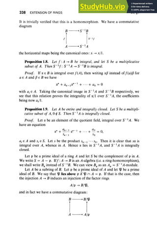 338 EXTENSION OF RINGS VII, §1
It is trivially verified that this is a homomorphism. We have a commutative
diagram
B -----> S-IB
f[ IS
-'f
A -----> S-I A
the horizontal maps being the canonical ones: x -+ x/I.
Proposition 1.8. Let f: A -+ B be integral, and let S be a multiplicative
subset of A. Then S- If: S" IA -+ S- IB is integral.
Proof. If a E B is integral over f(A), then writing ap instead off(a)p,for
a E A and pE B we have
with aj E A. Taking the canonical image in S-I A and S-IB respectively, we
see that this relation proves the integrality of a/lover S-! A, the coefficients
being now aj/l.
Proposition 1.9. Let A be entire and integrally closed. Let S be a multipli-
cative subset of A, 0 ¢ S. Then S-I A is integrally closed.
Proof. Let a be an element of the quotient field, integral over S-IA. We
have an equation
n an - ! n-I ao 0
a + - -a + ' ''+ -=,
Sn-I So
ai E A and s, E S. Let s be the product Sn-I . . . so. Then it is clear that sa is
integral over A, whence in A. Hence a lies in S-IA, and S-! A is integrally
closed.
Let p be a prime ideal of a ring A and let S be the complement of p in A.
We write S = A - p. Iff :A -+ B is an A-algebra (i.e. a ring-homomorphism),
we shall write Bp instead of S-IB. We can view Bp as an Ap = S-IA-module.
Let A be a subring of B. Let p be a prime ideal of A and let 'lJ be a prime
ideal of B. We say that 'lJ lies above p if'lJ (l A = p. If that is the case, then
the injection A -+ B induces an injection of the factor rings
A/p -+ B/'lJ,
and in fact we have a commutative diagram:
B -----> B/'lJ
[ [
A -----> A/p
 