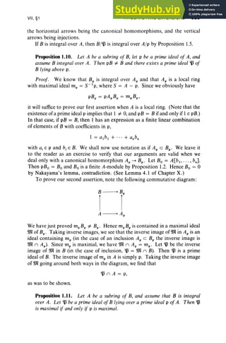 VII, §1 INTEGRAL RING EXTENSIONS 339
the horizontal arrows being the canonical homomorphisms, and the vertical
arrows being injections.
If B is integral over A, then B/~ is integral over Alp by Proposition 1.5.
Proposition 1.10. Let A be a subrinq oj B, let p be a prime ideal oj A, and
assume B integral over A. Then pB '" B and there exists a prime ideal ~ oj
B lying above p.
Proof. We know that Bp is integral over Ap and that Ap is a local ring
with max imal ideal mp = S-lp, where S = A - p. Since we obviously have
pBp = pApBp = mpBp,
it will suffice to prove our first assertion when A is a local ring. (Note that the
existence of a prime ideal p implies that 1 '" 0, and pB = B if and only if 1E pB.)
In that case, if pB = B, then 1 has an expression as a finite linear combination
of elements of B with coefficients in p,
1 = albl + ... + a.b,
with a, E p and b, E B. We shall now use notation as if Ap c Bp • We leave it
to the reader as an exercise to verify that our arguments are valid when we
deal only with a canonical homomorphism Ap -+ Bp • Let Bo = A[bl , .. . , bnl
Then pBo = Bo and Bo is a finite A-module by Proposition 1.2. Hence Bo = °
by Nakayama's lemma, contradiction. (See Lemma 4.1 of Chapter X.)
To prove our second assertion, note the following commutative diagram:
A----> Ap
We have just proved mpBp '" Bp • Hence mpBpis contained in a maximal ideal
9Jl of Bp • Taking inverse images, we see that the inverse image of 9Jl in Ap is an
ideal containing mp (in the case of an inclusion Ap C Bp the inverse image is
9Jl ( Ap). Since mp is maximal, we have 9Jl ( Ap = mp' Let ~ be the inverse
image of 9Jl in B (in the case of inclusion, ~ = 9Jl ( B). Then ~ is a prime
ideal of B. The inverse image of m, in A is simply p, Taking the inverse image
of 9Jl going around both ways in the diagram, we find that
~ ( A = o,
as was to be shown.
Proposition 1.11. Let A be a subring oj B, and assume that B is integral
over A. Let ~ be a prime ideal of B lying over a primeideal p ojA. Then ~
is maximal if and only if p is maximal.
 