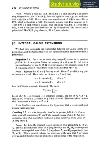 340 EXTENSION OF RINGS VII, §2
Proof. Assume p maximal in A. Then A/p is a field, and B/~ is an entire
ring, integral over A/p. If a E B/~, then a is algebraic over A/ p, and we know
that A/p[a] is a field. Hence every non-zero element of B/~ is invertible in
B/~, which is therefore a field. Con versely, assume that ~ is maximal in B.
Then B/~ is a field, which is integral over the entire ring A/p . If A/p is not a
field, it has a non-zero maximal ideal m. By Proposition 1.10, there exists a
prime ideal IDl of B/~ lying above m, IDl =1= 0,contradiction.
§2. INTEGRAL GALOIS EXTENSIONS
We shall now investigate the relationship between the Galois theory of a
polynomial, and the Galois theory of this same polynomial reduced modulo a
prime ideal.
Proposition 2.1. Let A be an entire ring, integrally closed in its quotient
field K . Let L be a finite Galois extension of K with group G. Let p be a
maximal ideal of A, and let ~, 0 be prime ideals of the integral closure B of
A in L lying above p. Then there exists a E G such that a~ = 0 .
Proof. Suppose that 0 =1= a~ for any a E G. Then TO =1= a~ for any pair
of elements a, T E G. There exists an element x E B such that
x == ° (mod a~),
x == I (mod aO),
all a E G
alI a E G
(use the Chinese remainder theorem). The norm
N~(x) = Il ax
a e G
lies in B n K = A (because A is integrally closed), and lies in ~ n A = p.
But x rt aO for all a E G, so that ax rt 0 for all a E G. This contradicts the fact
that the norm of x lies in p = 0 n A.
If one localizes, one can eliminate the hypothesis that p is maximal; just
assume that p is prime.
Corollary 2.2 Let A be integrally closed in its quotient field K. Let E be a
finite separable extension of K, and B the integral closure ofA in E. Let p be
a maximal ideal ofA . Then there exists only a finite number ofprime ideals of
B lying above p.
Proof. Let L be the smallest Galois extension of K containing E. If 0 1,
O2 are two distinct prime ideals of B lying above p, and ~I ' ~2 are two prime
ideals of the integral closure of A in L lying above 0 1 and O2 respectively, then
~ I =1= ~2 ' This argument reduces our assertion to the case that E is Galois
over K, and it then becomes an immediate consequence of the proposition.
 