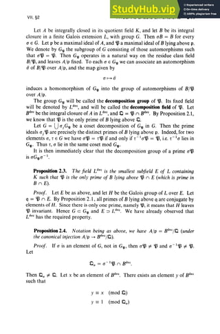 VII, §2 INTEGRAL GALOIS EXTENSIONS 341
Let A be integrally closed in its quotient field K, and let B be its integral
closure in a finite Galois extension L, with group G. Then aB = B for every
a E G. Let p be a maximal ideal of A, and ~ a maximal ideal of B lying above p,
We denote by G'll the subgroup of G consisting of those automorphisms such
that a~ =~. Then G'll operates in a natural way on the residue class field
B/~, and leaves A/p fixed. To each a E G'll we can associate an automorphism
ii of B/~ over A/p, and the map given by
induces a homomorphism of G'll into the group of automorphisms of B/~
over A/p.
The group G'll will be called the decomposition group of~. Its fixed field
will be denoted by tr-, and wi11 be called the decomposition field of~ . Let
B
dec
be the integral closure of A in Ldec, and 0 = ~ II B
dec.
By Proposition 2.1,
we know that ~ is the only prime of B lying above 0.
Let G = UajG'll be a coset decomposition of G'll in G. Then the prime
ideals aj ~ are precisely the distinct primes of B lying above p. Indeed, for two
elements a, rEG we have a~ = r~ if and only if r -la~ = ~, i.e. r -1a lies in
G'll' Thus r, a lie in the same coset mod G'll'
It is then immediately clear that the decomposition group of a prime a~
is aG'lla -l.
Proposition 2.3. The field Ldec is the smallest subfie ld E of L containing
K such that ~ is the only prime of B lying above ~ II E (which is prime in
B II E).
Proof. Let E be as above, and let H be the Galois group of Lover E. Let
q = ~ II E. By Proposition 2.1, all primes of B lying above q are conjugate by
elements of H. Since there is only one prime, namely 'l3, it means that H leaves
'l3 invariant. Hence G c G'll and E ::::J Ldec
. We have alread y observed that
Ldec
has the required property.
Proposition 2.4. Notation being as above, we have A/p = Bdec/o (under
the canonical injection A/p --+ Bdec/O) .
Proof. If a is an element of G, not in G'll' then a~ i= ~ and a -I~ i= ~.
Let
Then 0/1 i= O. Let x be an element of B
dec
. There exists an element y of B
dec
such that
y == x (mod 0)
y == 1 (mod 0(1)
 