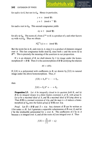 342 EXTENSION OF RINGS
for each a in G, but not in G'll ' Hence in particular,
y == x (mod ill)
y == 1 (mod a -I~)
for each a not in G'll ' This second congruence yields
ay == 1 (mod B)
VII, §2
for all a ¢ G$' The norm of y from Ldec to K is a product of y and other factors
ay with a ¢ G$' Thus we obtain
But the norm lies in K , and even in A, since it is a product of elements integral
over A. This last congruence holds mod .0, since both x and the norm lie in
Bdec
. This is precisely the meaning of the assertion in our proposition.
If x is an element of B, we shall denote by x its image under the homo-
morphism B -+ B/~. Then ii is the automorphism of B/~ satisfying the relation
iix = (ax) .
If f(X) is a polynomial with coefficients in B, we denote by J(X) its natural
image under the above homomorphism. Thus, if
then
Proposition 2.5. Let A be integrally closed in its quotient field K, and let
B be its integral closure in a finite Galois extension L of K, with group G.
Let p be a maximal ideal of A, and ~ a maximal ideal of B lying above p,
Then B/~ is a normal extension of All',and the map a ~ ii induces a homo-
morphism of G'll onto the Galoisgroup of B/~ over Alp.
Proof. Let B = B/~ and it = Alp. Any element of B can be written as
xfor some x E B. Let xgenerate a separable subextension of Bover it, and let
f be the irreducible polynomial for x over K . The coefficients of f lie in A
because x is integral over A, and all the roots offare integral over A. Thus
m
f(X) = n(X - xJ
i = I
 