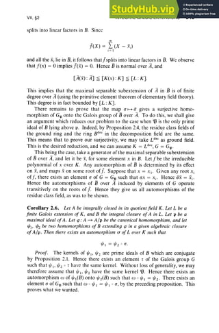 VII, §2
splits into linear factors in B. Since
INTEGRAL GALOIS EXTENSIONS 343
m
J(X) = L(X - Xi)
j ; I
and all the Xi lie in 13, it follows thatJsplits into linear factors in 13. We observe
that f(x) = 0 implies f(x) = O. Hence 13 is normal over A, and
[A(x) : A] ~ [K(x) : K] ~ [L: K].
This implies that the maximal separable subextension of A in 13 is of finite
degree over A (using the primitive element theorem of elementary field theory).
This degree is in fact bounded by [L : K].
There remains to prove that the map a H a gives a surjective homo-
morphism of G'.Il onto the Galois group of 13 over A. To do this, we shall give
an argument which reduces our problem to the case when ~ is the only prime
ideal of B lying above p. Indeed, by Proposition 2.4, the residue class fields of
the ground ring and the ring Bdec
in the decomposition field are the same.
This means that to prove our surjectivity, we may take Ldec
as ground field.
This is the desired reduction, and we can assume K = Ldec, G = G'.Il'
This being the case, take a generator of the maximal separable subextension
of 13 over A, and let it be .x, for some element x in B. Let f be the irreducible
polynomial of x over K. Any automorphism of 13 is determined by its effect
on X, and maps .xon some root of f. Suppose that x = x I' Given any root Xi
off, there exists an element a of G = G'll such that ax = X i ' Hence ax = Xi'
Hence the automorphisms of 13 over A induced by elements of G operate
transitively on the roots of f. Hence they give us all automorphisms of the
residue class field, as was to be shown.
Corollary 2.6. Let A be integrally closed in its quotient field K. Let L be a
finite Galois extension of K, and B the integral closure of A in L. Let p be a
maximal ideal ofA. Let tp : A - Alp be the canonical homomorphism, and let
l/J}. l/J2 be two homomorphisms of B extending tp in a given algebraic closure
of Alp, Then there exists an automorphism (T of Lover K such that
l/J I = ljJ20 a.
Proof. The kernels of ljJ I' ljJ2 are prime ideals of B which are conjugate
by Proposition 2.1. Hence there exists an element r of the Galois group G
such that ljJI, ljJ2 0 r have the same kernel. Without loss of generality, we may
therefore assume that ljJ 1, ljJ 2 have the same kernel B. Hence there exists an
automorphism to of ljJ I(B) onto ljJ iB) such that w 0 ljJ 1 = ljJ2' There exists an
element a of G'll such that w 0 ljJ I = ljJ l oa, by the preceding proposition. This
proves what we wanted.
 
