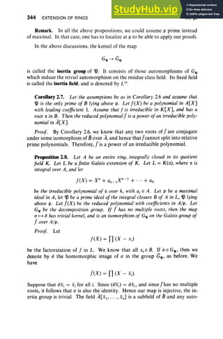 344 EXTENSION OF RINGS VII, §2
Remark. In all the above propositions, we could assume p prime instead
of maximal. In that case, one has to localize at p to be able to apply our proofs.
In the above discussions , the kernel of the map
is called the inertia group of 'lJ. It consists of tho se automorphisms of G'4l
which induce the trivial automorphism on the residue class field. Its fixed field
is called the inertia field. and is denoted by Lin.
Corollary 2.7. Let the assumptions be as in Corollary 2.6 and assume that
'lJ is the only prime of B lying above p. Let f(X) be a polynomial in A[X]
with leading coefficient 1. Assume that f is irreducible in K[X], and has a
root a in B. Then the reduced polynomialJ is a powerofan irreducible poly-
nomial in A[Xl
Proof. By Corollary 2.6, we know that any two roots of Jare conjugate
under some isomorphism of Bover A, and hence thatj'cannot split into relative
prime polynomials. Therefore,1is a power of an irreducible polynomial.
Proposition 2.8. Let A be an entire ring, integrally closed in its quotient
field K. Let L be a finite Galois extension of K. Let L = K(r:x), where r:x is
integral over A, and let
be the irreducible polynomial of r:x over k, with aj EA. Let p be a maximal
ideal in A, let 'lJ be a primeideal of the integral closure B of A in L, 'lJ lying
above p. Let J(X) be the reduced polynomial with coefficients in A/p. Let
G'4l be the decomposition group. If J has no multiple roots, then the map
a 1-+ (i has trivial kernel,and is an isomorphism of G'4l on the Galoisgroup of
lover A/p.
Proof. Let
f(X) = TI (X - x.)
be the factorization of fin L. We know that all Xi E B. If a E G'4l' then we
denote by (i the homomorphic image of a in the group G'4l' as before. We
have
l eX ) = TI (X - xJ
Suppose that (ixi = Xi for all i. Since (axJ = (ixi , and since j'has no multiple
roots, it follows that a is also the identity. Hence our map is inject ive, the in-
ertia group is trivial. The field A[xl , • • • , Xn] is a subfield of B and any auto-
 