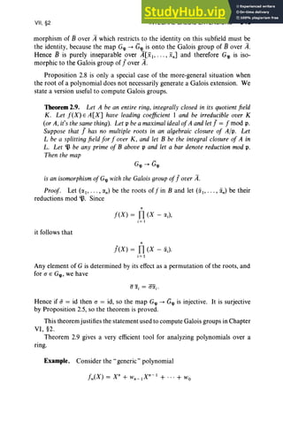 VII, §2 INTEGRAL GALOIS EXTENSIONS 345
morphism of 13 over A which restricts to the identity on this subfield must be
the identity, because the map G'lJ -+ G'lJ is onto the Galois group of 13 over A.
Hence 13 is purely inseparable over A[xb . . . , xn] and therefore G'lJ is iso-
morphic to the Galois group of Jover if.
Proposition 2.8 is only a special case of the more-general situation when
the root of a polynomial does not necessarily generate a Galois extension. We
state a version useful to compute Galois groups.
Theorem 2.9. Let A be an entire ring, integrallyclosed in its quotientfield
K. Let f(X) E A[X] have leading coefficient 1 and be irreducible over K
(or A, it's the samething). Let p bea maximalidealofA andletJ = f mod p.
Suppose that J has no multiple roots in an algebraic closure of A/p. Let
L be a splittingfield for f over K, and let B be the integral closure of A in
L. Let ~ be any prime of B above p and let a bar denote reduction mod p.
Then the map
G'lJ-+ G'lJ
is an isomorphism of G'lJ with the Galois groupofJover if.
Proof. Let (IXl' .. . , IXn) be the roots off in B and let (iil' .. . , iin) be their
reductions mod B. Since
n
f(X) = n(X - IX;),
i = 1
it follows that
n
J(x) = n(X - iiJ
i= 1
Any element of G is determined by its effect as a permutation of the roots, and
for (J E G'lJ' we have
Hence if if = id then (J = id, so the map G'lJ -+ G'lJ is injective. It is surjective
by Proposition 2.5, so the theorem is proved.
This theorem justifies the statement used to compute Galois groups in Chapter
VI, §2.
Theorem 2.9 gives a very efficient tool for analyzing polynomials over a
nng.
Example. Consider the" generic" polynomial
 