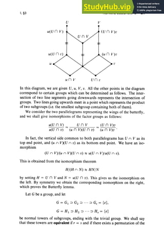 I, §3 NORMAL SUBGROUPS 21
U v
u(U n V)
u v
un V un v
In this diagram, we are given U, U, V, v. All the other points in the diagram
correspond to certain groups which can be determined as follows. The inter-
section of two line segments going downwards represents the intersection of
groups. Two lines going upwards meet in a point which represents the product
of two subgroups (i.e. the smallest subgroup containing both of them).
We consider the two parallelograms representing the wings of the butterfly ,
and we shall give isomorphisms of the factor groups as follows:
unv
(u n V) (U n v)
u(U n V) = = (U n V) v
u(U n v) (u n V)v .
In fact, the vertical side common to both parallelograms has U n V as its
top end point, and (u n V)(U n v) as its bottom end point. We have an iso-
morphism
(U n V)/(u n V)(U n v) ;::::: u(U n V)/u( U n v).
This is obtained from the isomorphism theorem
H/(H n N) ;::::: HN/N
by setting H = U n V and N = u(U n v ). This gives us the isomorphism on
the left. By symmetry we obtain the corresponding isomorphism on the right,
which proves the Butterfly lemma .
Let G be a group, and let
G = Gt :::l G2 :::l . , . :::l G, = {e},
G=H t:::lH 2:::l "':::lHs= {e}
be normal towers of subgroups, ending with the trivial group. We shall say
that these towers are equivalent if r = s and if there exists a permutation of the
 