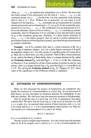 346 EXTENSION OF RINGS VII, §3
where wo, . .. , Wn -  are algebraically independent over a field k . We know that
the Galoi s group of this polynomial over the field K = k(wo , . . . , wn-  ) is the
symmetric group . Let f l , .. . , fn be the roots . Let a be a generator of the splitting
field L ; that is, L = K(a) . Without loss of generality, we can select a to be
integral over the ring k[wo, . .. , Wn- I ](multiply any given generator by a suitably
chosen polynomial and use Proposition 1.1) . Let 9w(X) be the irreducible poly-
nomial of a over k(wo, . .. , Wn -I) ' The coefficients of 9 are polynomials in (w) .
If we can substitute values (a) for (w) with ao, . . . , an-j E k such that 9a remains
irreducible, then by Proposition 2.8 we conclude at once that the Galois group
of 9a is the symmetric group also . Similarly, if a finite Galois extension of
k(wo, . . . , wn-  ) has Galois group G, then we can do a similar substitution to
get a Galois extension of k having Galoi s group G, provided the special polynomial
9a remains irreducible.
Example. Let K be a number field; that is, a finite extension of Q. Let 0
be the ring of algebraic integers. Let L be a finite Galois extension of K and 0
the algebraic integers in L. Let p be a prime of 0 and ~ a prime of 0 lying above
p. Then o/p is a finite field, say with q elements. Then O/~ is a finite~xtension
of «[», and by the theory of finite fields, there is a unique element in G'll' called
the Frobenius element Fr'll' such that Fr'll(i) = i q
for i E D/'.J3. The conditions
of Theorem 2.9 are satisfied for all but a finite number of primes p, and for such
primes, there is a unique element Fr'll E G'll such that Fr'll(x) == ~ mod ~ for all
x EO . We call Fr'll the Frobenius element in G'll ' Cf. Chapter VI, §15, where
some of the significance of the Frobenius element is explained.
§3. EXTENSION OF HOMOMORPHISMS
When we first discussed the process of localization, we considered very
briefly the extension of a homomorphism to a local ring. In our discussion of
field theory, we also described an extension theorem for embeddings of one
field into another. We shall now treat the extension question in full generality.
First we recall the case of a local ring . Let A be a commutative ring and p
a prime ideal. We know that the local ring Ap is the set of all fractions x/y, with
x, yEA and y ¢; p. Its maximal ideal consists of those fractions with x E p. Let
L be a field and let cp: A ~ L be a homomorphism whose kernel is p. Then we
can extend cp to a homomorphism of Ap into L by letting
<p(xjy) = <p(x)j<p(y)
if xjy is an element of Ap as above.
Second, we have integral ring extensions. Let 0 be a local ring with maximal
ideal m, let B be integral over 0, and let <p : 0 -> L be a homomorphism of 0
 
