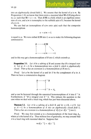 VII, §3 EXTENSION OF HOMOMORPHISMS 347
into an algebraically closed field L. We assume that the kernel of cp is m. By
Proposition 1.10,we know that there exists a maximal ideal 9Jl of B lying above
m, i.e. such that Wl n 0 = m. Then B/'JR is a field, which is an algebraic exten-
sion of o/m, and o/m is isomorphic to the subfield cp(0) of L because the kernel
of cp is m.
We can find an isomorphism of o/m onto cp(o) such that the composite
homomorphism
0-+ o/m -+ L
is equal to ip. We now embed B/Wl into L so as to make the following diagram
commutative :
B ----------> B/9Jl
1 1 ~
o ----------> 0/m ----------> L
and in this way get a homomorphism of B into L which extends cp.
Proposition 3.1. Let A be a subring of B and assume that B is integral over
A. Let cp :A -+ L be a homomorphism into a field L which is algebraically
closed. Then cp has an extension to a homomorphism of B into L.
Proof. Let p be the kernel of cp and let S be the complement of p in A.
Then we have a commutative diagram
and cp can be factored through the canonical homomorphism of A into S- 1A.
Furthermore, S-I B is integral over S-I A. This reduces the question to the
case when we deal with a local ring, which has just been discussed above.
Theorem 3.2. Let A be a subrinq of a field K and let x E K, x i= 0. Let
cp :A -+ L be a homomorphism of A into an algebraically closed field L.
Then cp has an extension to a homomorphism of A[x] or A[x- I
] into L.
Proof'. We may first extend cp to a homomorphism of the local ring AI"
where p is the kernel of cp. Thus without loss of generality, we may assume that
A is a local ring with maximal ideal m. Suppose that
 