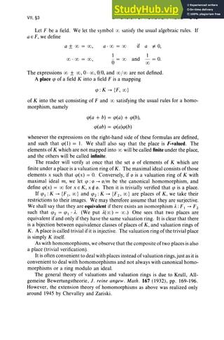 VII, §3 EXTENSION OF HOMOMORPHISMS 349
Let F be a field. We let the symbol 00 satisfy the usual algebraic rules. If
a E F, we define
a ± 00 = 00, a · oo= oo if a ¥ 0,
1
and
1
00 ' 00 = 00, - = 00 - = 0.
0 00
The expressions 00 ± 00, 0· 00, 0/0, and 00/00 are not defined.
A place qJ of a field K into a field F is a mapping
qJ : K --+ {F, oo}
of K into the set consisting of F and 00 satisfying the usual rules for a homo-
morphism, namely
qJ(a + b) = qJ(a) + qJ(b),
qJ(ab) = qJ(a)qJ(b)
whenever the expressions on the right-hand side of these formulas are defined,
and such that qJ(l) = 1. We shall also say that the place is F-valued. The
elements of K which are not mapped into 00 will be called finite under the place,
and the others will be called infinite.
The reader will verify at once that the set 0 of elements of K which are
finite under a place is a valuation ring of K. The maximal ideal consists of those
elements x such that qJ(x) = O
. Conversely, if 0 is a valuation ring of K with
maximal ideal m, we let qJ : 0 --+ o/m be the canonical homomorphism, and
define qJ(x) = 00 for x E K, x ~ o. Then it is trivially verified that qJ is a place.
If qJI : K --+ {FI' oo} and qJ2 : K --+ {F2' 00} are places of K, we take their
restrictions to their images. We may therefore assume that they are surjective.
We shall say that they are equivalent if there exists an isomorphism A. : F 1 --+ F 2
such that lfJ2 = lfJI 0 A.. (We put ,1,(00) = 00.) One sees that two places are
equivalent if and only if they have the same valuation ring. It is clear that there
is a bijection between equivalence classes of places of K, and valuation rings of
K. A place is called trivial if it is injective. The valuation ring of the trivial place
is simply K itself.
As with homomorphisms, we observe that the composite of two places is also
a place (trivial verification).
It is often convenient to deal with places instead of valuation rings, just as it is
convenient to deal with homomorphisms and not always with canonical homo-
morphisms or a ring modulo an ideal.
The general theory of valuations and valuation rings is due to Krull , All-
gemeine Bewertungstheorie, J. reine angew. Math . 167 (1932) , pp. 169-196.
However, the extension theory of homomorphisms as above was realized only
around 1945 by Chevalley and Zariski.
 