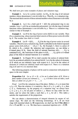 350 EXTENSION OF RINGS VII, §3
We shall now give some examples of places and valuation rings .
Example 1. Let p be a prime number. Let Z(p) be the ring of all rational
numbers whose denominator is not divisible by p . Then Z(p) is a valuation ring.
The maximal ideal consists ofthose rational numbers whose numerator is divisible
by p .
Example 2. Let k be a field and R = k[X] the polynomial ring in one
variable. Let p = p(X) be an irreducible polynomial . Let 0 be the ring of rational
functions whose denominator is not divisible by p. Then 0 is a valuation ring ,
similar to that of Example I .
Example 3. Let R be the ring of power series k[[X]] in one variable. Then
R is a valuation ring , whose maximal ideal consists of those power series divi sible
by X. The residue class field is k itself.
Example 4. Let R = krrXI , ... , Xn]] be the ring of power series in several
variables. Then R is not a valuation ring, butR is imbedded in the field ofrepeated
power series k«Xl»«X2» . .. «Xn »= Kn- By Example 3, there is a place of
K; which is Kn_l-valued. By induction and composition, we can define a
k-valued place of Kn- Since the field of rational functions k(X l' .. . , Xn ) is
contained in Kn , the restriction of this place to k(Xl , •• . , Xn ) gives a k-valued
place of the field of rational functions in n variables.
Example 5. In Chapter XI we shall consider the notion of ordered field .
Let k be an ordered subfield of an ordered field K. Let 0 be the subset of elements
of K which are not infinitely large with respect to k. Let m be the subset of
elements of 0 which are infinitely small with respect to k. Then 0 is a valuation
ring in K and m is its maximal ideal.
The following property of places will be used in connection with projective
space in the next chapter.
Proposition 3.4. Let <p : K ~ {L, oc} be an L-valued place of K. Given a
finite number of non-zero elements xI' ... , Xn E K there exists an index j such
that <p is finite on xJx.for i = I, . . . , n.
Proof. Let B be the valuation ring of the place. Define Xi 2 Xj to mean that
x.]Xj E B. Then the relation 2 is transitive, that is if Xi 2 Xj and Xj 2 x, then
Xi 2 x.. Furthermore, by the property of a valuation ring, we always have
Xi 2 Xj or xj 2 Xi for all pairs of indices i , j. Hence we may order our ele-
ments, and we select the index j such that Xi 2 Xj for all i. This index j
satisfies the requirement of the proposition.
We can obtain a characterization of integral elements by means of val-
uation rings. We shall use the following term inology. If 0, D are local
rings with maximal ideals m, 9Jl respectively, we shall say that D lies above 0
if 0 c D and 9Jl (') 0 = m. We then have a canonical injection o/rn -> Dj9Jl.
 