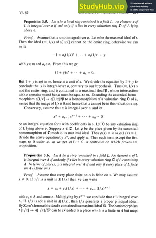 VII, §3 EXTENSION OF HOMOMORPHISMS 351
Proposition 3.5. Let 0 be a local ring contained in a fie ld L. An element x of
L is integral over 0 if and only ifx lies in every valuation ring .0 of L lying
above o.
Proof Assume that x is not integral over o. Let m be the maximal ideal of o.
Then the ideal (m, I/x) of o[l/x] cannot be the entire ring, otherwise we can
write
- I = an(l /x)" + ... + al (l /x) + y
with y E m and a,E o. From this we get
(I + y)xn
+ ... + an = O.
But I + y is not in rn, hence is a unit of o. We divide the equation by I + Y to
conclude that x is integral over 0, contrary to our hypothesis. Thus (m, I/x) is
not the entire ring, and is contained in a maximal ideal ~ , whose intersection
with 0 contains m and hence must be equal to m. Extending the canonical homo-
morphism o[l/x] ..... o[l /x]/~ to a homomorphism of a valuation ring D of L,
we see that the image of I/x is 0 and hence that x cannot be in this valuation ring.
Conversely, assume that x is integral over 0 , and let
be an integral equation for x with coefficients in o. Let £:) be any valuation ring
of L lying above o. Suppose x ¢. D. Let 'P be the place given by the canonical
homomorphism of .0 modulo its maximal ideal. Then 'P(x ) = 00 so 'PO / x) = O.
Divide the above equation by x", and apply 'P. Then each term except the first
maps to 0 under 'P. so we get 'PO ) = 0, a contradiction which proves the
proposition ..
Proposition 3.6. Let A be a ring contained in a field L. An element x of L
is integral over A if and only ifx lies in every valuation ring £:) of L containing
A. In terms ofplaces, x is integral over A if and only if every place of L finite
on A is finite on x.
Proof. Assume that every place finite on A is finite on x . We may assume
x =1= O. If I/x is a unit in A[I / x] then we can write
with c, E A and some n. Multiplying by xn
-
I
we conclude that x is integral over
A . If 1/x is not a unit in A [ I/ x ], then 1/ x generates a proper principal ideal.
By Zorn 's lemma this ideal is contained in a maximal idealWl. The homomorphism
A [1/x1~ A[1/xl/Wl can be extended to a place which is a finite on A but maps
 