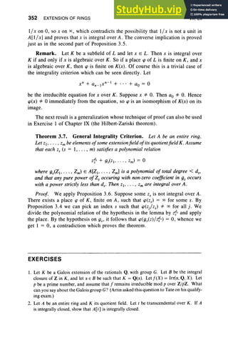 352 EXTENSION OF RINGS VII, Ex
1/ x on 0, so x on 00, which contradicts the possibility that 1/ x is not a unit in
A[l/.r] and proves that x is integral over A . The converse implication is proved
just as in the second part of Proposition 3.5.
Remark. Let K be a subfield of L and let x E L. Then x is integral over
K if and only if x is algebraic over K. So if a place tp of L is finite on K, and x
is algebraic over K, then cp is finite on K(x). Of course this is a trivial case of
the integrality criterion which can be seen directly. Let
be the irreducible equation for x over K. Suppose x =1= 0. Then ao =1= 0. Hence
cp(x) =1= °immediately from the equation, so cp is an isomorphism of K(x) on its
image.
The next result is a generalization whose technique of proof can also be used
in Exercise 1 of Chapter IX (the Hilbert-Zariski theorem).
Theorem 3.7. General Integrality Criterion. Let A be an entire ring.
Let z" . .. , Zm be elementsofsome extensionfield ofits quotientfield K. Assume
that each Z
s (s = 1, . .. , m) satisfies a polynomial relation
where gS<Z" . . . , Zm) E A[Z" . . . , Zml is a polynomial of total degree < d.,
and that any pure power ofZ, occuring with non-zero coefficient in gs occurs
with a power strictly less than d.. Then z" ... , Zm are integral over A.
Proof. We apply Proposition 3.6. Suppose some Zs is not integral over A.
There exists a place cp of K, finite on A, such that cp(zs) = 00 for some s. By
Proposition 3.4 we can pick an index s such that cp(z/zs) =1= 00 for all j. We
divide the polynomial relation of the hypothesis in the lemma by z'}s and apply
the place. By the hypothesis on gs' it follows that cp(gs(z)/z'}s) = 0, whence we
get 1 = 0, a contradiction which proves the theorem.
EXERCISES
I. Let K be a Galois extension of the rationals Q, with group G. Let B be the integral
closure of Z in K, and let IJ. E B be such that K = Q(IJ.). Letf(X) = Irr(IJ., Q, X). Let
p be a prime number, and assume that f remains irreducible mod p over Z/pZ. What
can you say about the Galois group G? (Artin asked this question to Tate on his qualify-
ing exam.)
2. Let A be an entire ring and K its quotient field. Let t be transcendental over K . If A
is integrally closed, show that A[t] is integrally closed.
 