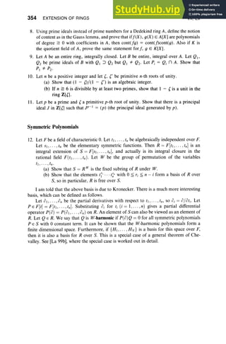 354 EXTENSION OF RINGS VII, Ex
8. Using prime ideals instead of prime numbers for a Dedekind ring A, define the notion
of content as in the Gauss lemma, and prove that if/ (X), g(X ) E A[XI are polynomials
of degree ~ 0 with coefficients in A, then cont(fg) = cont(j)cont(g). Also if K is
the quotient field of A , prove the same statement for /, 9 E K[X) .
9. Let A be an entire ring, integrally closed. Let B be entire, integral over A . Let QI '
Qz be prime ideals of B with QI :J Qz but Q. *' Qz. Let P; = Q; n A. Show that
PI *' Pz·
10. Let n be a positive integer and let (, (' be primitive n-th roots of unity.
(a) Show that (I - ()/ (l - n is an algebraic integer.
(b) If n ~ 6 is divisible by at least two primes, show that I - (is a unit in the
ring Z[(l .
II . Let p be a prime and ( a primitive p-th root of unity . Show that there is a principal
ideal J in Z[Cl such that Jp-I = (p) (the principal ideal generated by p).
Symmetric Polynomials
12. Let F be a field of characteristic O. Let tl ,. . . ,t, be algebraically independent over F.
Let SI, . . . .s; be the element ary symmetric functions. Then R = F [tl ' . .. ,tn ] is an
integral extension of S = F[SI ,.. . ,sIll, and actually is its integral closure in the
rational field F (tl ," " tn ) . Let W be the group of permutation of the variables
tl ,. .. , t".
(a) Show that S = R IV is the fixed subring of R under W.
(b) Show that the elements t ~' .. ·t;'" with 0 ~ r, ~ II - i form a basis of Rover
S, so in part icular. R is free over S.
I am told that the above basis is due to Kronecker. There is a much more interesting
basis. which can be defined as follows.
Let 01, . . . ,0" be the partial derivatives with respect to II, . .. . t.: so 0; = 0/ O
ti. Let
P E F [t] = F [II ,.. . ,tn ]. Substituting O
J for tt (i = I, . . . ,II ) gives a partial differential
operator P(0) = P(01, .. . ,O
n) on R. An element of S can also be viewed as an element of
R. Let Q E R. We say that Q is W-harmonic if P(o)Q = 0 for all symmetric polynomials
P E S with 0 constant term. It can be shown that the W-harm onic polynomials form a
finite dimensional space. Furthermore, if {HI ,. . . , HN} is a basis for this space over F,
then it is also a basis for R over S. This is a special case of a general theorem of Che-
valley. See [La 99b], where the special case is worked out in detail.
 