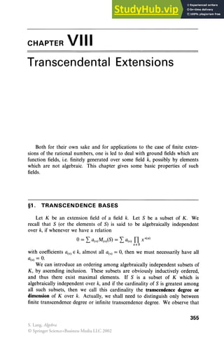 CHAPTER VIII
Transcendental Extensions
Both for their own sake and for applications to the case of finite exten-
sions of the rational numbers, one is led to deal with ground fields which are
function fields, i.e. finitely generated over some field k, possibly by elements
which are not algebraic. This chapter gives some basic properties of such
fields.
§1. TRANSCENDENCE BASES
Let K be an extension field of a field k. Let S be a subset of K . We
recall that S (or the elements of S) is said to be algebraically independent
over k, if whenever we have a relation
with coefficients Q(v) E k, almost all Q(v) = 0, then we must necessarily have all
Q(v) = 0.
We can introduce an ordering among algebraically independent subsets of
K, by ascending inclusion. These subsets are obviously inductively ordered,
and thus there exist maximal elements. If S is a subset of K which is
algebraically independent over k, and if the cardinality of S is greatest among
all such subsets, then we call this cardinality the transcendence degree or
dimension of Kover k. Actually, we shall need to distinguish only between
finite transcendence degree or infinite transcendence degree. We observe that
355
S. Lang, Algebra
© Springer Science+Business Media LLC 2002
 