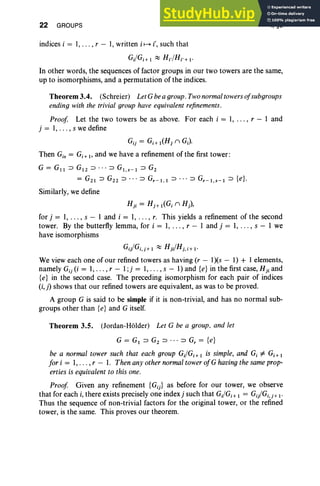 22 GROUPS
indices i = 1, . . . , r - 1, written i ~ i', such that
I, §3
Gi/Gj +
,::::; Hi/Hj .+ i-
In other words, the sequences of factor groups in our two towers are the same,
up to isomorphisms, and a permut ation of the indices.
Theorem 3.4. (Schreier) LetG bea group. Twonormaltowers of subgroups
ending with the trivial group have equivalent refinements.
Proof Let the two towers be as abo ve. For each i = 1, . .. , r - 1 and
j = 1, ... , s we define
Gij = Gj + ,(Hj n GJ
Then Gis = Gi+" and we have a refinement of the first tower:
G = G" ::J G'2 ::J • •• ::J G" S-I ::J G2
= G2 1 ::J G2 2 ::J " ' ::J Gr-I,I ::J ••• ::J Gr-I,S-I ::J {e}.
Similarly, we define
n, = Hj + I(Gj n H),
for j = 1, .. . , s - 1 and i = 1, . , . , r. This yields a refinement of the second
tower. By the butterfly lemma, for i = 1, ... , r - 1 and j = 1, . . . , s - 1 we
have isomorphisms
Gii/Gj,j+I ::::; H jHj.i+I '
We view each one of our refined towers as having (r - I)(s - I) + 1elements,
namely Gij (i = 1, . .. , r - l;j = 1, . . . , s - 1) and {e} in the first case, H ji and
{e} in the second case. The preceding isomorphism for each pair of indices
(i,j) shows that our refined towers are equivalent, as was to be proved.
A group G is said to be simple if it is non-trivial, and has no normal sub-
groups other than {e} and G itself.
Theorem 3.5. (Jordan-Holder) Let G be a group, and let
G = GI ::J G2 ::J • • • ::J Gr = {e}
be a normal tower such that each group Gi/Gi+ I is simple, and G, ¥- Gi+ I
for i = 1, .. . , r - I. Then any other normaltower ofG havingthe sameprop-
erties is equivalentto this one.
Proof Given any refinement {Gij} as before for our tower, we observe
that for each i, there exists precisely one indexj such that Gi/Gj + I = Gii/Gi,j+I'
Thus the sequence of non-trivial factors for the original tower, or the refined
tower, is the same. This proves our theorem.
 