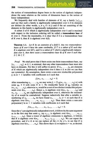 356 TRANSCENDENTAL EXTENSIONS VIII , §1
the notion of transcendence degree bears to the notion of algebraic indepen-
dence the same relation as the notion of dimension bears to the notion of
linear independence.
We frequently deal with families of elements of K, say a family {Xd iel>
and say that such a family is algebraically independent over k if its elements
are distinct (in other words, Xi =F Xj if i =F j) and if the set consisting of the
elements in this family is algebraically independent over k.
A subset S of K which is algebraically independent over k and is maximal
with respect to the inclusion ordering will be called a transcendence base of
Kover k. From the maximality, it is clear that if S is a transcendence base
of Kover k, then K is algebraic over k(S).
Theorem 1.1. Let K be an extension of a field k. Any two transcendence
bases of Kover k have the same cardinality. If r is a subset of K such that
K is algebraic over k(f), and S is a subset of r which is algebraically indepen-
dent over k, then there exists a transcendence base CB of Kover k such that
S C CB Cr.
Proof. We shall prove that if there exists one finite transcendence base, say
{xI> • • • ,xm} , m ~ 1, m minimal, then any other transcendence base must also
have m elements. For this it will suffice to prove: If WI' ••. , Wn are elements
of K which are algebraically independent over k then n ~ m (for we can then
use symmetry). By assumption, there exists a non-zero irreducible polynomial
fl in m + 1 variables with coefficients in k such that
fl(wl' XI ' • . • , xm) = O.
After renumbering xI ' • .• , Xm we may write fl = ~ giWI ' X2' . . . , xm) x1 with
some gN "* 0 with some N ~ 1. No irreducible factor of gN vanishes on
(wI' X2' . .. ,xn) , otherwise WI would be a root of two distinct irreducible polyno-
mials over k(XI' ... ,xm) . Hence XI is algebraic over k(wl' x2' .. . , xm) and
WI' X2' . .. , xm are algebraically independent over k, otherwise the minimal-
ity of m would be contradicted . Suppose inductively that after a suitable re-
numbering of x2' . . . ' Xm we have found WI' • • . , w, (r < n) such that K is
algebraic over k(wl> .. . , Wr' xr+I' .. . , xm) . Then there exists a non-zero
polynomial f in m + I variables with coefficients in k such that
Since the w's are algebraically independent over k, itfollows bythe same argument
as in the first step that some Xj' say xr+ I> is algebraic over k(wl' . . . , wr+ I>
xr+2' . .. , xm) . Since a tower of algebraic extensions is algebraic, it follows
that K is algebraic over k(wl' . . . , W r+!' Xr+2' . .. , xm) . We can repeat the
procedure, and if n ~ m we can replace all the x's by w's , to see that K is
algebraic over k(WI ' . . . , wm) . This shows that n ~ m implies n =m, as desired .
 