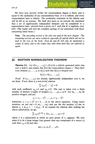 VIII. §2 NOETHER NORMALIZATION THEOREM 357
We have now proved: Either the transcendence degree is finite, and is
equal to the cardinality of any transcendence base, or it is infinite, and every
transcendence base is infinite. The cardinality statement in the infinite case
will be left as an exercise. We shall also leave as an exercise the statement
that a set of algebraically independent elements can be completed to a
transcendence base, selected from a given set r such that K is algebraic over
k(f). (The reader will note the complete analogy of our statements with those
concerning linear bases.)
Note. The preceding section is the only one used in the next chapter. The
remaining sections are more technical, especially §3 and §4 which will not be
used in the rest of the book. Even §2 and §5 will only be mentioned a
couple of times, and so the reader may omit them until they are referred to
again.
§2. NOETHER NORMALIZATION THEOREM
Theorem 2.1. Let k[xl, ... , xnJ = k[xJ be a finitely generated entire ring
over a field k, and assume that k(x) has transcendence degree r. Then there
exist elementsYl, .. ., Yr in k[xJ such that k[xJ is integral over
k[yJ = k[Yl' ... , Yr].
Proof. If (x.; ... , xn ) are already algebraically independent over k, we
are done. If not, there is a non-trivial relation
La(j)x{l .. . x~n = 0
with each coefficient a(j) E k and a(j) #- O. The sum is taken over a finite
number of distinct n-tuples of integers (jl' ... ,jn), i. ~ O. Let mz, ... , mn be
positive integers, and put
Yz = Xz - x~ ... , Yn = x, - x~n.
Substitute Xi = Yi + X~i (i = 2, , n) in the above equation. Using vector
notation, we put (m) = (1, mz, , mn) and use the dot product (j). (m) to
denote i, + mzjz + ...+ mnjn' If we expand the relation after making the
above substitution, we get
Lc(j)xyHm) + f(x l, Yz, ... , Yn) = 0
where f is a polynomial in which no pure power of Xl appears. We now
select d to be a large integer [say greater than any component of a vector (j)
such that c(j) #- OJ and take
(m) = (1, d,dZ
, •• • , dn
).
 