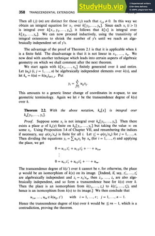 358 TRANSCENDENTAL EXTENSIONS VIII. §2
Then all (j) .(m) are distinct for those (j) such that c(j) =1= O
. In this way we
obtain an integral equation for Xl over k[Y2"'" Yn]. Since each Xi (i> 1)
is integral over k[x l, Y2" '" Yn], it follows that k[x] is integral over
k[Y2, ... , Yn]. We can now proceed inductively, using the transitivity of
integral extensions to shrink the number of y's until we reach an alge-
braically independent set of y's.
The advantage of the proof of Theorem 2.1 is that it is applicable when k
is a finite field. The disadvantage is that it is not linear in x. , ... , X n• We
now deal with another technique which leads into certain aspects of algebraic
geometry on which we shall comment after the next theorem.
We start again with k[x l, .. ., xn] finitely generated over k and entire.
Let (Ui) (i, j = 1,..., n) be algebraically independent elements over k(x), and
let k; = k(u) = k(Ui).ll i.j' Put
n
Yi = L uijXj'
j=l
This amounts to a generic linear change of coordinates in n-space, to use
geometric terminology. Again we let r be the transcendence degree of k(x)
over k.
Theorem 2.2. With the above notation, ku[x] is integral over
kU[Yl' .. ., Yr].
Proof Suppose some Xi is not integral over kU[Yl' .. ., Yr]. Then there
exists a place q> of ku(Y) finite on kU[Yl" ' " Yr] but taking the value 00 on
some Xi' Using Proposition 3.4 of Chapter VII, and renumbering the indices
if necessary, say q>(xj/xn) is finite for all i. Let zj = q>(x)xn) for j = 1, ..., n.
Then dividing the equations Yi = LuijXj by x, (for i = 1,..., r) and applying
the place, we get
The transcendence degree of k(z') over k cannot be r, for otherwise, the place
qJ would be an isomorphism of k(x) on its image. [Indeed, if, say, z~, ..., z;
are algebraically independent and z, = xdxn , then zl' . . . , z, are also alge-
braically independent, and so form a transcendence base for k(x) over k.
Then the place is an isomorphism from k(Zl" '" zr) to k(z~ , ... , z;), and
hence is an isomorphism from k(x) to its image.] We then conclude that
with i = 1, ... , r ; j = 1, .. ., n - 1.
Hence the transcendence degree of k(u) over k would be ~ rn - 1, which is a
contradiction, proving the theorem.
 