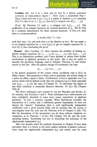 VIII , §2 NOETHER NORMALIZATION THEOREM 359
Corollary 2.3. Let k be a field, and let k(x) be a finitely generated
extension of transcendence degree r. There exists a polynomial P(u) =
P(uij) E k[uJ such that if (c) = (c ij) is a family of elements cij E k satisfying
P(c) =F 0, and we let Y; = Lcij Xj' then k[xJ is integral over k[y~, ... , y;J.
Proof. By Theorem 2.2, each Xi is integral over kU[Yl"'" YrJ. The
coefficients of an integral equation are rational functions in ku• We let P(u)
be a common denominator for these rational functions. If P(c) =F 0, then
there is a homomorphism
<p: k(x) [u, p(U)-l] --+ k(x)
such that <p(u) = (c), and such that <p is the identity on k(x). We can apply <p
to an integral equation for Xi over ku[yJ to get an integral equation for Xi
over k[y'J, thus concluding the proof.
Remark. After Corollary 2.3, there remains the problem of finding ex-
plicitly integral equations for X1' '' ''Xn (or Yr+l, ... ,Yn) over kU[Yl, ... ,YrJ.
This is an elimination problem, and I have decided to refrain from further
involvement in algebraic geometry at this point. But it may be useful to
describe the geometric language used to interpret Theorem 2.2 and further
results in that line. After the generic change of coordinates, the map
(Yl' ... , Yn)t-+(Yl ' .. ., Yr)
is the generic projection of the variety whose coordinate ring is k[x] on
affine r-space. This projection is finite, and in particular, the inverse image of
a point on affine r-space is finite. Furthermore, if k(x) is separable over k (a
notion which will be defined in §4), then the extension ku(Y) is finite separable
over kU(Yl' ... , Yr) (in the sense of Chapter V). To determine the degree of
this finite extension is essentially Bezout's theorem. Cf. [La 58], Chapter
VIII, §6.
The above techniques were created by van der Waerden and Zariski, cf.,
for instance, also Exercises 5 and 6. These techniques have unfortunately not
been completely absorbed in some more recent expositions of algebraic
geometry. To give a concrete example : When Hartshorne considers the
intersection of a variety and a sufficiently general hyperplane, he does not
discuss the "generic" hyperplane (that is, with algebraically independent
coefficients over a given ground field), and he assumes that the variety is
non-singular from the start (see his Theorem 8.18 of Chapter 8, [Ha 77J).
But the description of the intersection can be done without simplicity as-
sumptions, as in Theorem 7 of [La 58J, Chapter VII, §6, and the corre-
sponding lemma. Something was lost in discarding the technique of the
algebraically independent (uij)'
After two decades when the methods illustrated in Chapter X have been
prevalent, there is a return to the more explicit methods of generic construc-
tions using the algebraically independent (uij) and similar ones for some
 