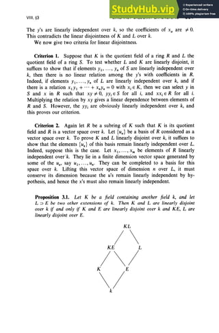 VIII , §3 LINEARLY DISJOINT EXTENSIONS 361
The y's are linearly independent over k, so the coefficients of x/l are #- 0.
This contradicts the linear disjointness of K and Lover k.
We now give two criteria for linear disjointness.
Criterion 1. Suppose that K is the quotient field of a ring Rand L the
quotient field of a ring S. To test whether Land K are linearly disjoint, it
suffices to show that if elements Yl , ..., Yn of S are linearly independent over
k, then there is no linear relation among the Y's with coefficients in R.
Indeed, if elements Yl " ' " Yn of L are linearly independent over k, and if
there is a relation XlYI + ... + XnYn = °with Xi E K, then we can select Y in
S and X in R such that xy #- 0, YYi E S for all i, and XXi E R for all i.
Multiplying the relation by xy gives a linear dependence between elements of
Rand S. However, the YYi are obviously linearly independent over k, and
this proves our criterion.
Criterion 2. Again let R be a subring of K such that K is its quotient
field and R is a vector space over k. Let {ua } be a basis of R considered as a
vector space over k. To prove K and L linearly disjoint over k, it suffices to
show that the elements {ua } of this basis remain linearly independent over L.
Indeed, suppose this is the case. Let Xl "'" xm be elements of R linearly
independent ovetk. They lie in a finite dimension vector space generated by
some of the Ua, say U l , .. . , Un' They can be completed to a basis for this
space over k. Lifting this vector space of dimension n over L, it must
conserve its dimension because the u's remain linearly independent by hy-
pothesis, and hence the x's must also remain linearly independent.
Proposition 3.1. Let K be a field containing another field k, and let
L :J E be two oth er extensions of k. Then K and L are linearly disjoint
over k if and only if K and E are linearly disjoint over k and KE, L are
linearly disjoint over E.
KL
/
KE L
/  /
K
 /E
k
 