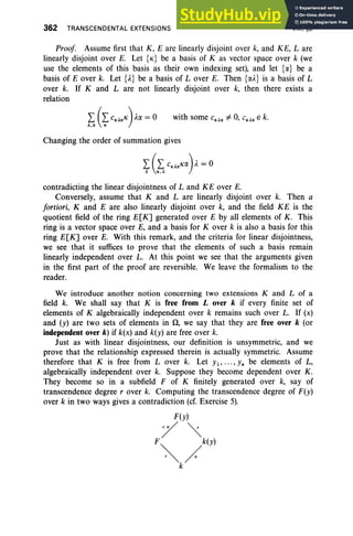 362 TRANSCENDENTAL EXTENSIONS VIII. §3
Proof Assume first that K, E are linearly disjoint over k, and KE, L are
linearly disjoint over E. Let {K} be a basis of K as vector space over k (we
use the elements of this basis as their own indexing set), and let {a} be a
basis of E over k. Let {A} be a basis of Lover E. Then {al.} is a basis of L
over k. If K and L are not linearly disjoint over k, then there exists a
relation
with some CKAa # 0, CKAa E k.
Changing the order of summation gives
contradicting the linear disjointness of Land KE over E.
Conversely, assume that K and L are linearly disjoint over k. Then a
fortiori, K and E are also linearly disjoint over k, and the field KE is the
quotient field of the ring E[K] generated over E by all elements of K. This
ring is a vector space over E, and a basis for Kover k is also a basis for this
ring E[K] over E. With this remark, and the criteria for linear disjointness,
we see that it suffices to prove that the elements of such a basis remain
linearly independent over L. At this point we see that the arguments given
in the first part of the proof are reversible. We leave the formalism to the
reader.
We introduce another notion concerning two extensions K and L of a
field k. We shall say that K is free from Lover k if every finite set of
elements of K algebraically independent over k remains such over L. If (x)
and (Y) are two sets of elements in il, we say that they are free over k (or
independent over k)if k(x) and k(y) are free over k.
Just as with linear disjointness, our definition is unsymmetric, and we
prove that the relationship expressed therein is actually symmetric. Assume
therefore that K is free from Lover k. Let YI ' " ' ' Yn be elements of L,
algebraically independent over k. Suppose they become dependent over K.
They become so in a subfield F of K finitely generated over k, say of
transcendence degree rover k. Computing the transcendence degree of F(y)
over k in two ways gives a contradiction (cf. Exercise 5).
F(y)
/"
F"" k(y)
r"" /
k
 