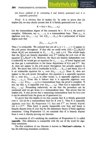 364 TRANSCENDENTAL EXTENSIONS VIII. §4
(iii) Every subfield of K containing k and finitely generated over k is
separably generated.
Proof. It is obvious that (i) implies (ii). In order to prove that (ii)
implies (iii), we may clearly assume that K is finitely generated over k, say
K = k(x) = k(x l , ••• , xn ).
Let the transcendence degree of this extension be r. If r = n, the proof is
complete. Otherwise, say Xl"'" x, is a transcendence base. Then Xr+ l is
algebraic over k(x l , . • • , x.). Let f(X l , • • . , Xr +l ) be a polynomial of lowest
degree such that
f(x l , • • • , xr+d = O.
Then f is irreducible. We contend that not all Xi (i = 1,... , r + 1) appear to
the p-th power throughout. If they did, we could write f(X) = LcaMa(X)P
where Ma(X) are monomials in Xl' ... , X r+ l and CaE k. This would imply
that the Ma(x) are linearly dependent over kl
/
p
(taking the p-th root of the
equation LcaMa(x)P = 0). However, the Ma(x) are linearly independent over
k (otherwise we would get an equation for x., ... , X r +1 of lower degree) and
we thus get a contradiction to the linear disjointness of k(x) and k'!". Say
Xl does not appear to the p-th power throughout, but actually appears in
f(X). We know that f(X) is irreducible in k[Xl , . . . ,Xr+lJ and hence f(x) =0
is an irreducible equation for Xl over k(X2' ... , xr+l ). Since Xl does not
appear to the p-th power throughout, this equation is a separable equation
for Xl over k(x 2 , .... , xr+l ), in other words, Xl is separable algebraic over
k(x2 , •• • , xr+d. From this it follows that it is separable algebraic over
k(x 2 , • • • , xn ). If (x2 , •• • , xn ) is a transcendence base, the proof is complete. If
not, say that X2 is separable over k(X3' ..., xn). Then k(x) is separable over
k(x3, ..., xn ). Proceeding inductively, we see that the procedure can be
continued until we get down to a transcendence base. This proves that (ii)
implies (iii). It also proves that a separating transcendence base for k(x) over
k can be selected from the given set of generators (x).
To prove that (iii) implies (i) we may assume that K is finitely generated
over k. Let (u) be a transcendence base for Kover k. Then K is separably
algebraic over k(u). By Proposition 3.3, k(u) and kIll'''' are linearly disjoint.
Let L = kl/fl". Then k(u)L is purely inseparable over k(u), and hence is
linearly disjoint from Kover k(u) by the elementary theory of finite algebraic
extensions. Using Proposition 3.1, we conclude that K is linearly disjoint
from Lover k, thereby proving our theorem.
An extension K of k satisfying the conditions of Proposition 4.1 is called
separable. This definition is compatible with the use of the word for alge-
braic extensions.
The first condition of our theorem is known as MacLane's criterion. It
has the following immediate corollaries.
 