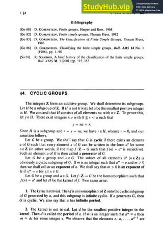 I, §4
Bibliography
CYCLIC GROUPS 23
[Go 68] D. GORENSTEIN, Finite groups, Harper and Row, 1968
[Go 82] D. GORENSTEIN , Finite simple groups, Plenum Press, 1982
[Go 83] D. GORENSTEIN, The Classification of Finite Simple Groups , Plenum Press,
1983
[Go 86] D. GORENSTEIN, Classifying the finite simple groups, Bull . AMS 14 No. I
(1986), pp. 1-98
[So OIl R. SOLOMON, A brief history of the classification of the finite simple groups,
Bull. AMS 38,3 (2001) pp. 315-352
§4. CYCLIC GROUPS
The integers Z form an additive group. We shall determine its subgroups.
Let H be a subgroup of Z. IfH is not trivial, let a be the smallest positive integer
in H. We contend that H consists of all elements na, with nE Z. To prove this,
let y E H. There exist integers n, r with °~ r < a such that
y = na + r.
Since H is a subgroup and r = y - na, we have r E H, whence r = 0, and our
assertion follows.
Let G be a group. We shall say that G is cyclic if there exists an element
a of G such that every element x of G can be written in the form an for some
n E Z (in other words, if the map f :Z -+ G such that f(n) = an is surjective).
Such an element a of G is then called a generator of G.
Let G be a group and a E G. The subset of all elements an (n E Z) is
obviously a cyclic subgroup of G. If m is an integer such that am = e and m > 0
then we shall call m an exponent of a. We shall say that m > 0 is an exponent of
G if x..m
= e for all x E G.
Let G be a group and a E G. Let f: Z -+ G be the homomorphism such that
fen) = an and let H be the kernel off Two cases arise:
1. The kernel is trivial. Thenj'is an isomorphism of Z onto the cyclic subgroup
of G generated by a, and this subgroup is infinite cyclic. If a generates G, then
G is cyclic . We also say that a has infinite period.
2. The kernel is not trivial. Let d be the smallest positive integer in the
kernel. Then d is called the period of a. If m is an integer such that am = e then
m = ds for some integer s. We observe that the elements e, a, . . . , ad -  are
 