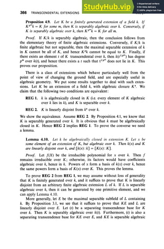 366 TRANSCENDENTAL EXTENSIONS VIII. §4
Proposition 4.9. Let K be a finitely generated extension of a field k. If
xr» = K for some m, then K is separably algebraic over k. Conversely, if
K is separably algebraic over k, then K pmk = K for all m.
Proof If Klk is separably algebraic, then the conclusion follows from
the elementary theory of finite algebraic extensions. Conversely, if Kfk is
finite algebraic but not separable, then the maximal separable extension of k
in K cannot be all of K, and hence K"k cannot be equal to K. Finally, if
there exists an element t of K transcendental over k, then k(tl
/
pm)
has degree
pm over k(t), and hence there exists a t such that tl
/
p m
does not lie in K. This
proves our proposition.
There is a class of extensions which behave particularly well from the
point of view of changing the ground field, and are especially useful in
algebraic geometry. We put some results together to deal with such exten-
sions. Let K be an extension of a field k, with algebraic closure K". We
claim that the following two conditions are equivalent:
REG 1. k is algebraically closed in K (i.e. every element of K algebraic
over k lies in k), and K is separable over k.
REG 2. K is linearly disjoint from ka
over k.
We show the equivalence. Assume REG 2. By Proposition 4.1, we know that
K is separably generated over k. It is obvious that k must be algebraically
closed in K. Hence REG 2 implies REG 1. To prove the converse we need
a lemma.
Lemma 4.10. Let k be algebraically closed in extension K. Let x be
some element of an extension of K, but algebraic over k. Then k(x) and K
are linearly disjoint over k, and [k(x): k] = [K(x) :K].
Proof Let f(X) be the irreducible polynomial for x over k. Then f
remains irreducible over K; otherwise, its factors would have coefficients
algebraic over k, hence in k. Powers of x form a basis of k(x) over k, hence
the same powers form a basis of K(x) over K. This proves the lemma.
To prove REG 2 from REG 1, we may assume without loss of generality
that K is finitely generated over k, and it suffices to prove that K is linearly
disjoint from an arbitrary finite algebraic extension L of k. If L is separable
algebraic over k, then it can be generated by one primitive element, and we
can apply Lemma 4.10.
More generally, let E be the maximal separable subfield of L containing
k. By Proposition 3.1, we see that it suffices to prove that KE and L are
linearly disjoint over E. Let (r) be a separating transcendence base for K
over k. Then K is separably algebraic over k(t). Furthermore, (t) is also a
separating transcendence base for KE over E, and KE is separable algebraic
 