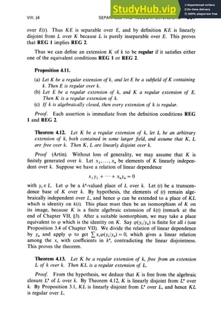 VIII . §4 SEPARABLE AND REGULAR EXTENSIONS 367
over E(t). Thus KE is separable over E, and by definition KE is linearly
disjoint from Lover K becau se L is purely inseparable over E. This proves
that REG 1 implies REG 2.
Thus we can define an extension K of k to be regular if it satisfies either
one of the equi valent conditions REG 1 or REG 2.
Proposition 4.11.
(a) Let K be a regular extension of k, and let E be a subfield of K containing
k. Then E is regular over k.
(b) Let E be a regular extension oj k, and K a regular extension oj E.
Then K is a regular ex tension oj k.
(c) IJ k is algebraically closed, then every extension oj k is regular.
ProoJ. Each assertion is immediate from the definition conditions REG
1 and REG 2.
Theorem 4.12. Let K be a regular extension oj k, let L be an arbitrary
ex tension oj k, both contained in some larger field , and assume that K, L
are fre e over k. Then K, L are linearly disjoint over k.
ProoJ (Artin). Without loss of generality, we may assume that K is
finitely generated over k. Let x I ' ... , x, be elements of K linearly indepen-
dent over k. Suppose we have a relation of linear dependence
X1YI + ...+ XnYn = 0
with Yi E L. Let q> be a P -valued place of Lover k. Let (t) be a transcen-
dence base of Kover k. By hypothesis, the elements of (r) remain alge-
braically independent over L, and hence q> can be extended to a place of KL
which is identity on k(t). This place must then be an isomorphism of K on
its image, because K is a finite algebraic extension of k(t) (remark at the
end of Chapter VII, §3). After a suitable isomorphism, we may take a place
equivalent to q> which is the identity on K. Say q>(yJYn) is finite for all i (use
Proposition 3.4 of Chapter VII). We divide the relation of linear dependence
by Yn and apply q> to get l>iq>(YJYn) = 0, which gives a linear relation
among the Xi with coefficients in k", contradicting the linear disjointness.
This proves the theorem.
Theorem 4.13. Let K be a regular extension of k, Jree Jrom an extension
L oj k over k. Then KL is a regular ex tension oj L.
Proof. From the hypothesis, we deduce that K is free from the algebraic
closure L" of Lover k. By Theorem 4.12, K is linearly disjoint from La over
k. By Proposition 3.1, KL is linearly disjoint from La over L, and hence KL
is regular over L.
 